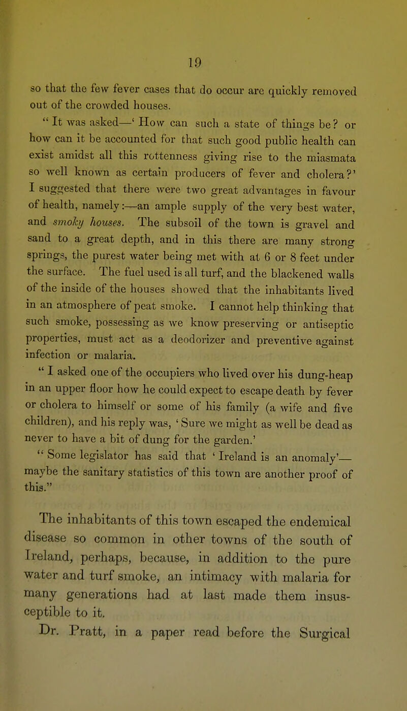 so that the few fever cases that do occur are quickly removed out of the crowded houses.  It was asked—' How can such a state of things be? or how can it be accounted for that such good public health can exist amidst all this rottenness giving rise to the miasmata so well known as certain producers of fever and cholera?' I suggested that there were two great advantages in favour of health, namely:—an ample supply of the very best water, and smoky houses. The subsoil of the town is gravel and sand to a great depth, and in this there are many strong springs, the purest water being met with at 6 or 8 feet under the surface. The fuel used is all turf, and the blackened walls of the inside of the houses showed that the inhabitants lived in an atmosphere of peat smoke. I cannot help thinking that such smoke, possessing as we know preserving or antiseptic properties, must act as a deodorizer and preventive against infection or malaria.  I asked one of the occupiers who lived over his dung-heap in an upper floor how he could expect to escape death by fever or cholera to himself or some of his family (a wife and five children), and his reply was, ' Sure we might as well be dead as never to have a bit of dung for the garden.'  Some legislator has said that ' Ireland is an anomaly' maybe the sanitary statistics of this town are another proof of this. The inhabitants of this town escaped the endemical disease so common in other towns of the south of Ireland, perhaps, because, in addition to the pure water and turf smoke, an intimacy with malaria for many generations had at last made them insus- ceptible to it. Dr. Pratt, in a paper read before the Surgical