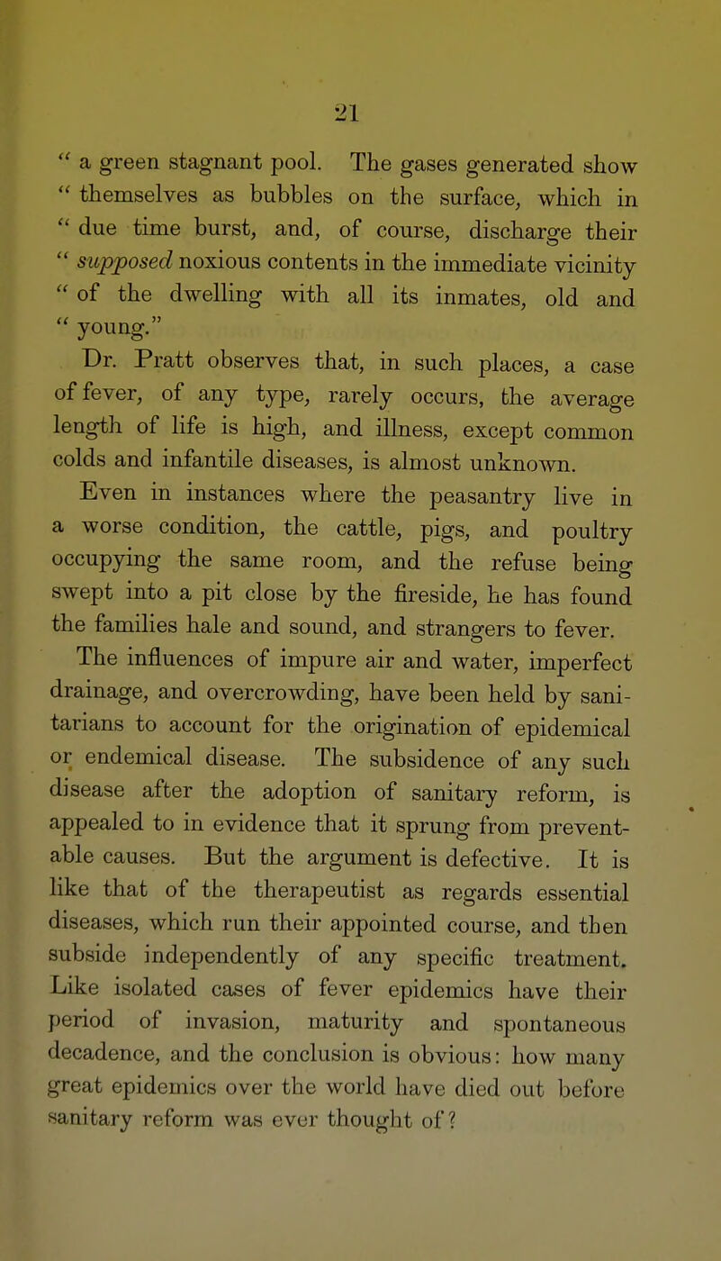  a green stagnant pool. The gases generated show  themselves as bubbles on the surface, which in e< due time burst, and, of course, discharge their  supposed noxious contents in the immediate vicinity  of the dwelling with all its inmates, old and  young. Dr. Pratt observes that, in such places, a case of fever, of any type, rarely occurs, the average length of life is high, and illness, except common colds and infantile diseases, is almost unknown. Even in instances where the peasantry live in a worse condition, the cattle, pigs, and poultry occupying the same room, and the refuse being swept into a pit close by the fireside, he has found the families hale and sound, and strangers to fever. The influences of impure air and water, imperfect drainage, and overcrowding, have been held by sani- tarians to account for the origination of epidemical or endemical disease. The subsidence of any such disease after the adoption of sanitary reform, is appealed to in evidence that it sprung from prevent- able causes. But the argument is defective. It is like that of the therapeutist as regards essential diseases, which run their appointed course, and then subside independently of any specific treatment. Like isolated cases of fever epidemics have their period of invasion, maturity and spontaneous decadence, and the conclusion is obvious: how many great epidemics over the world have died out before sanitary reform was ever thought of?