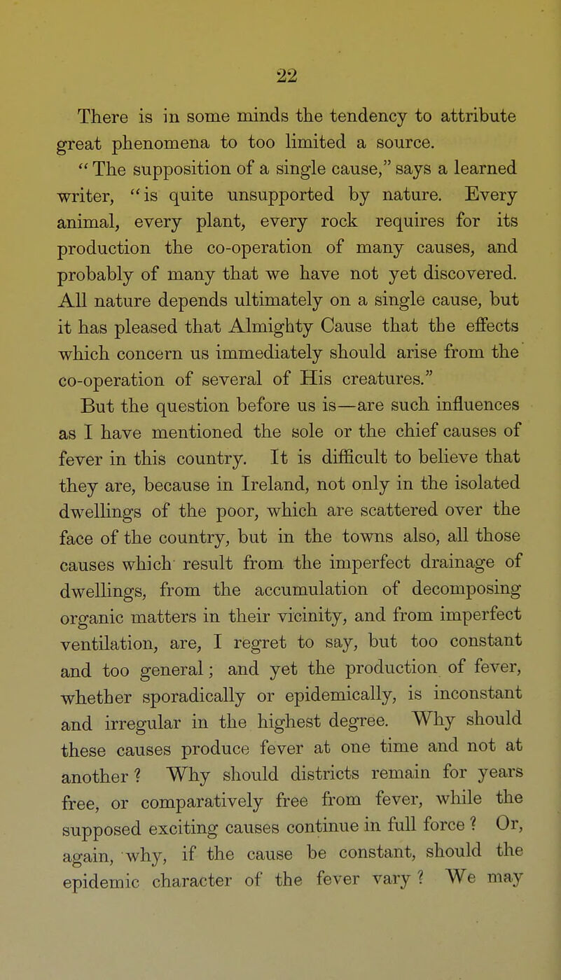 There is in some minds the tendency to attribute great phenomena to too limited a source.  The supposition of a single cause, says a learned writer, is quite unsupported by nature. Every animal, every plant, every rock requires for its production the co-operation of many causes, and probably of many that we have not yet discovered. All nature depends ultimately on a single cause, but it has pleased that Almighty Cause that the effects which concern us immediately should arise from the co-operation of several of His creatures. But the question before us is—are such influences as I have mentioned the sole or the chief causes of fever in this country. It is difficult to believe that they are, because in Ireland, not only in the isolated dwellings of the poor, which are scattered over the face of the country, but in the towns also, all those causes which result from the imperfect drainage of dwellings, from the accumulation of decomposing organic matters in their vicinity, and from imperfect ventilation, are, I regret to say, but too constant and too general; and yet the production of fever, whether sporadically or epidemically, is inconstant and irregular in the highest degree. Why should these causes produce fever at one time and not at another? Why should districts remain for years free, or comparatively free from fever, while the supposed exciting causes continue in full force ? Or, again, why, if the cause be constant, should the epidemic character of the fever vary? We may