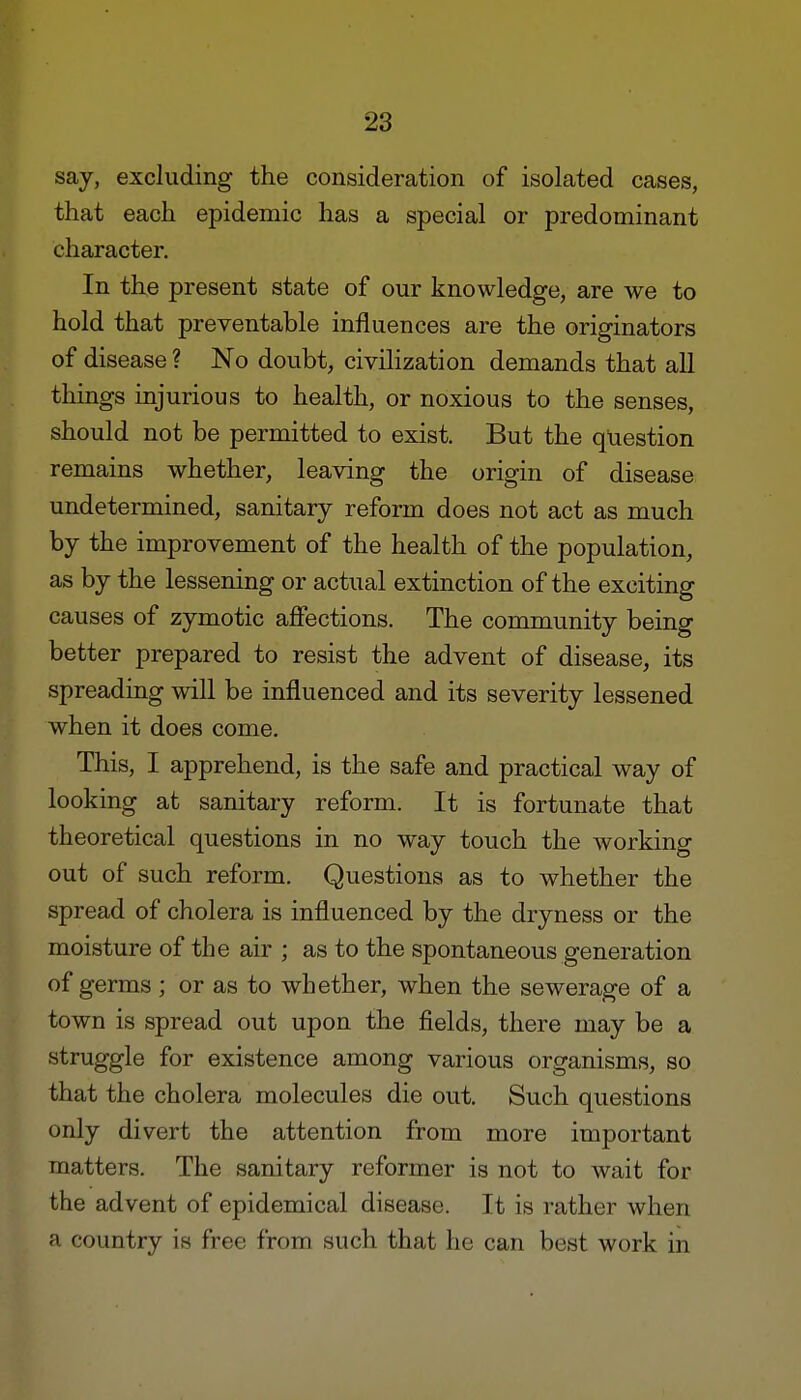 say, excluding the consideration of isolated cases, that each epidemic has a special or predominant character. In the present state of our knowledge, are we to hold that preventable influences are the originators of disease ? No doubt, civilization demands that all things injurious to health, or noxious to the senses, should not be permitted to exist. But the question remains whether, leaving the origin of disease undetermined, sanitary reform does not act as much by the improvement of the health of the population, as by the lessening or actual extinction of the exciting causes of zymotic affections. The community being better prepared to resist the advent of disease, its spreading will be influenced and its severity lessened when it does come. This, I apprehend, is the safe and practical way of looking at sanitary reform. It is fortunate that theoretical questions in no way touch the working out of such reform. Questions as to whether the spread of cholera is influenced by the dryness or the moisture of the air ; as to the spontaneous generation of germs ; or as to whether, when the sewerage of a town is spread out upon the fields, there may be a struggle for existence among various organisms, so that the cholera molecules die out. Such questions only divert the attention from more important matters. The sanitary reformer is not to wait for the advent of epidemical disease. It is rather when a country is free from such that he can best work in