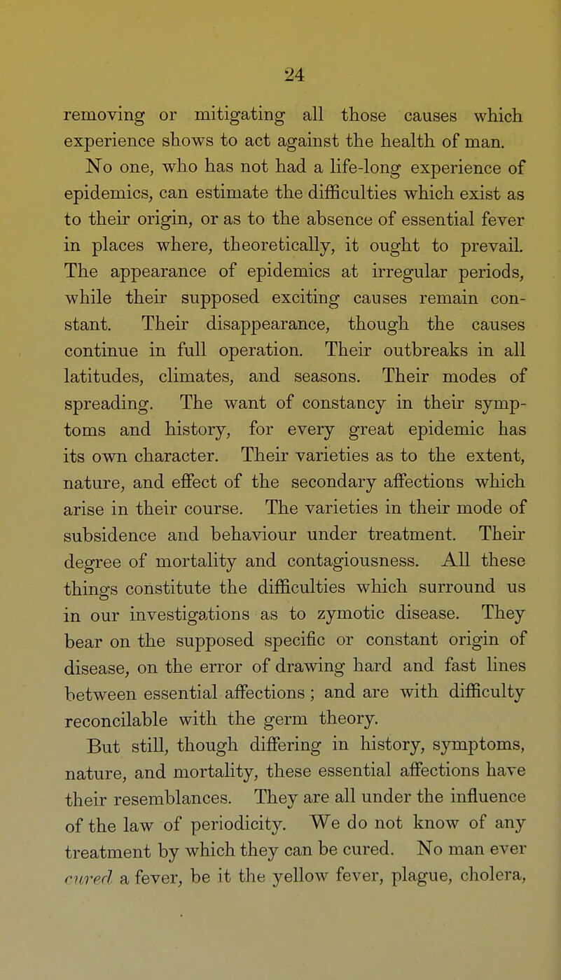 removing or mitigating all those causes which experience shows to act against the health of man. No one, who has not had a life-long experience of epidemics, can estimate the difficulties which exist as to their origin, or as to the absence of essential fever in places where, theoretically, it ought to prevail. The appearance of epidemics at irregular periods, while their supposed exciting causes remain con- stant. Their disappearance, though the causes continue in full operation. Their outbreaks in all latitudes, climates, and seasons. Their modes of spreading. The want of constancy in their symp- toms and history, for every great epidemic has its own character. Their varieties as to the extent, nature, and effect of the secondary affections which arise in their course. The varieties in their mode of subsidence and behaviour under treatment. Their degree of mortality and contagiousness. All these things constitute the difficulties which surround us in our investigations as to zymotic disease. They bear on the supposed specific or constant origin of disease, on the error of drawing hard and fast lines between essential affections; and are with difficulty reconcilable with the germ theory. But still, though differing in history, symptoms, nature, and mortality, these essential affections have their resemblances. They are all under the influence of the law of periodicity. We do not know of any treatment by which they can be cured. No man ever cured a fever, be it the yellow fever, plague, cholera,