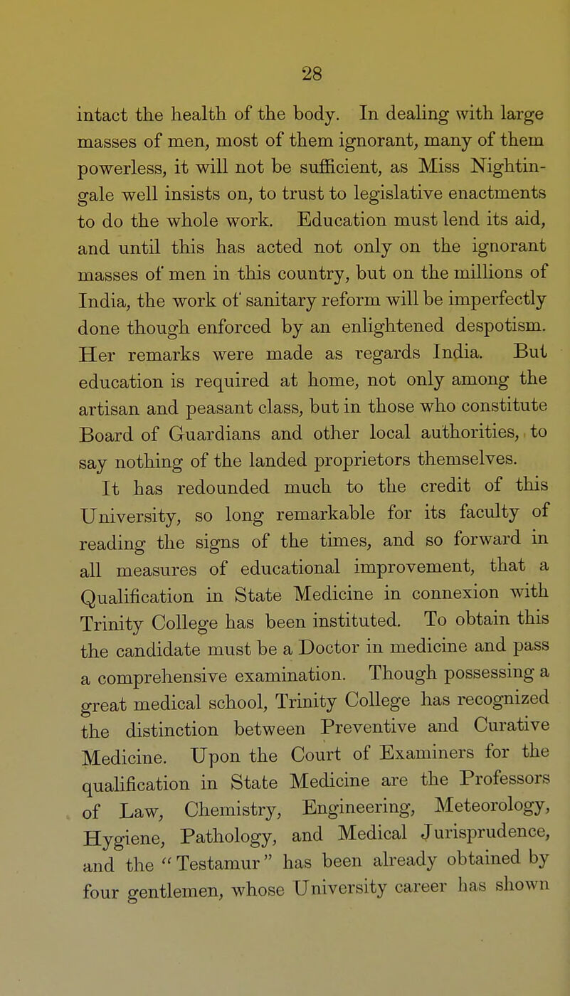 intact the health of the body. In dealing with large masses of men, most of them ignorant, many of them powerless, it will not be sufficient, as Miss Nightin- gale well insists on, to trust to legislative enactments to do the whole work. Education must lend its aid, and until this has acted not only on the ignorant masses of men in this country, but on the millions of India, the work of sanitary reform will be imperfectly done though enforced by an enlightened despotism. Her remarks were made as regards India. But education is required at home, not only among the artisan and peasant class, but in those who constitute Board of Guardians and other local authorities, to say nothing of the landed proprietors themselves. It has redounded much to the credit of this University, so long remarkable for its faculty of reading the signs of the times, and so forward in all measures of educational improvement, that a Qualification in State Medicine in connexion with Trinity College has been instituted. To obtain this the candidate must be a Doctor in medicine and pass a comprehensive examination. Though possessing a great medical school, Trinity College has recognized the distinction between Preventive and Curative Medicine. Upon the Court of Examiners for the qualification in State Medicine are the Professors of Law, Chemistry, Engineering, Meteorology, Hygiene, Pathology, and Medical Jurisprudence, and the Testamur has been already obtained by four gentlemen, whose University career has shown