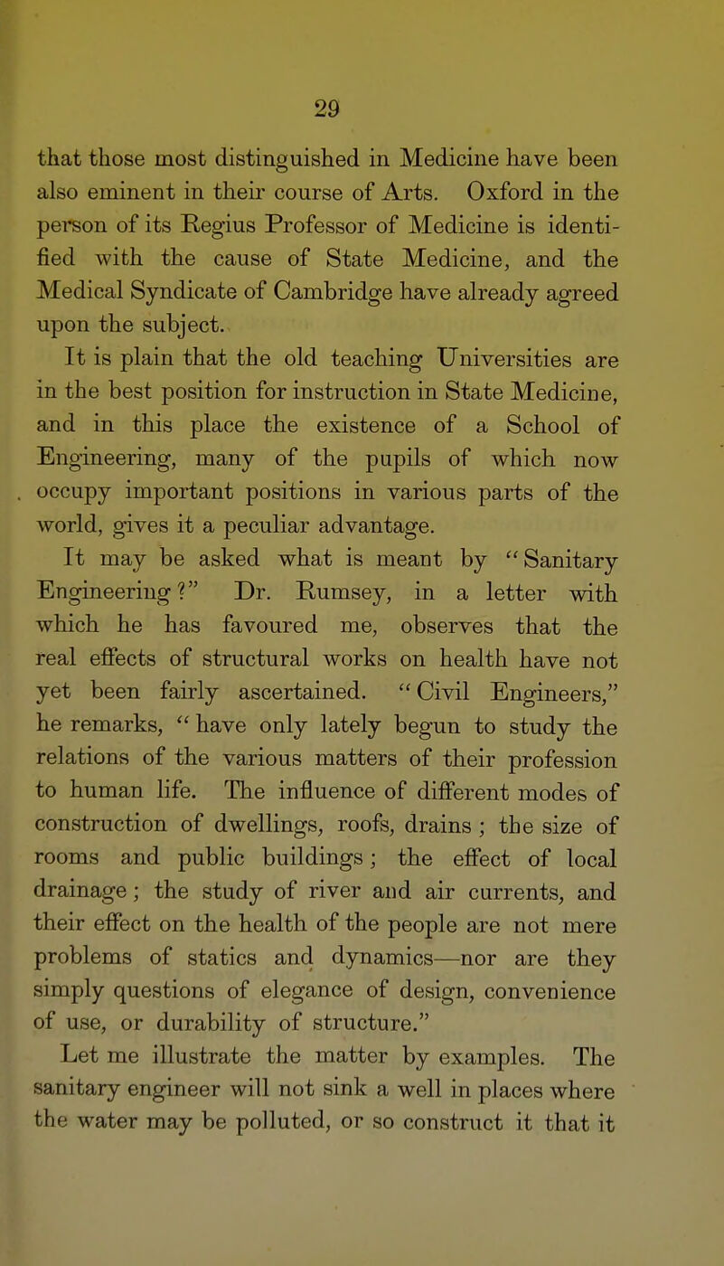 that those most distinguished in Medicine have been also eminent in their course of Arts. Oxford in the person of its Regius Professor of Medicine is identi- fied with the cause of State Medicine, and the Medical Syndicate of Cambridge have already agreed upon the subject. It is plain that the old teaching Universities are in the best position for instruction in State Medicine, and in this place the existence of a School of Engineering, many of the pupils of which now occupy important positions in various parts of the world, gives it a peculiar advantage. It may be asked what is meant by Sanitary Engineering ? Dr. Rumsey, in a letter with which he has favoured me, observes that the real effects of structural works on health have not yet been fairly ascertained.  Civil Engineers, he remarks,  have only lately begun to study the relations of the various matters of their profession to human life. The influence of different modes of construction of dwellings, roofs, drains ; the size of rooms and public buildings; the effect of local drainage; the study of river and air currents, and their effect on the health of the people are not mere problems of statics and dynamics—nor are they simply questions of elegance of design, convenience of use, or durability of structure. Let me illustrate the matter by examples. The sanitary engineer will not sink a well in places where the water may be polluted, or so construct it that it