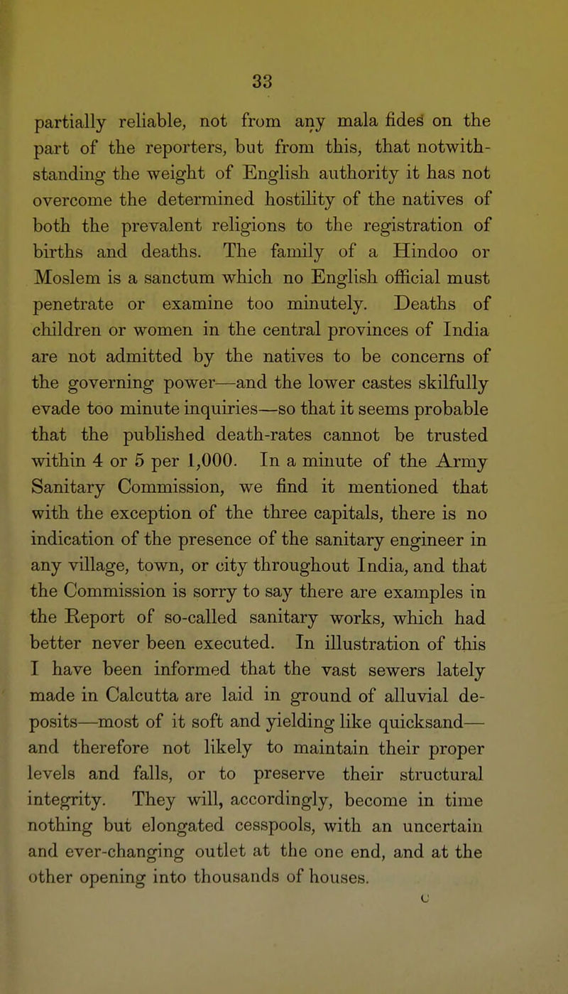 partially reliable, not from any mala fides on the part of the reporters, but from this, that notwith- standing the weight of English authority it has not overcome the determined hostility of the natives of both the prevalent religions to the registration of births and deaths. The family of a Hindoo or Moslem is a sanctum which no English official must penetrate or examine too minutely. Deaths of children or women in the central provinces of India are not admitted by the natives to be concerns of the governing power—and the lower castes skilfully evade too minute inquiries—so that it seems probable that the published death-rates cannot be trusted within 4 or 5 per 1,000. In a minute of the Army Sanitary Commission, we find it mentioned that with the exception of the three capitals, there is no indication of the presence of the sanitary engineer in any village, town, or city throughout India, and that the Commission is sorry to say there are examples in the Report of so-called sanitary works, which had better never been executed. In illustration of this I have been informed that the vast sewers lately made in Calcutta are laid in ground of alluvial de- posits—most of it soft and yielding like quicksand— and therefore not likely to maintain their proper levels and falls, or to preserve their structural integrity. They will, accordingly, become in time nothing but elongated cesspools, with an uncertain and ever-changing outlet at the one end, and at the other opening into thousands of houses. c