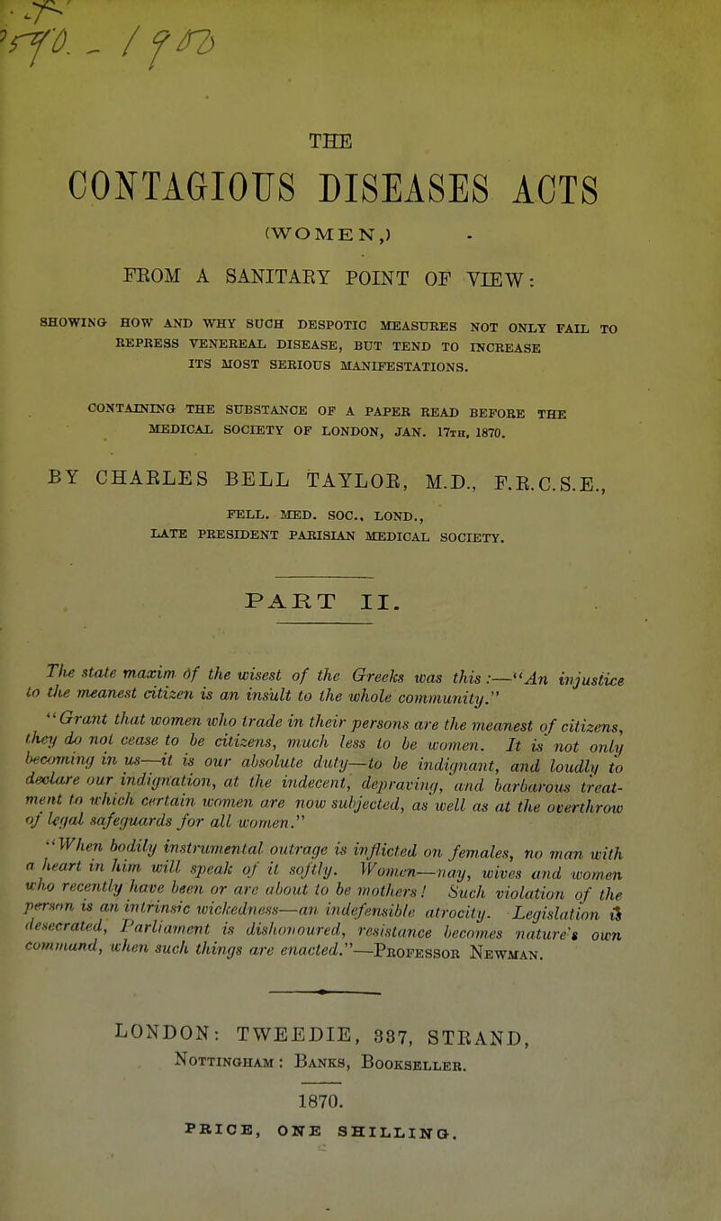 CONTAGIOUS DISEASES ACTS (WOMEN,) FROM A SANITARY POINT OF VIEW: SHOWING HOW AND WHY SUCH DESPOTIC MEASURES NOT ONLY FAIL TO REPRESS VENEREAL DISEASE, BUT TEND TO INCREASE ITS MOST SERIOUS MANIFESTATIONS. CONTAINING THE SUBSTANCE OF A PAPER READ BEFORE THE MEDICAL SOCIETY OF LONDON, JAN. 17th. 1870. BY CHARLES BELL TAYLOR, M.D., F.R.C.S.E., FELL. MED. SOC, LOND., LATE PRESIDENT PARISIAN MEDICAL SOCIETY. PART II. The state maxim df the wisest of the Greeks was this:—An injustice to the meanest citizen is an insult to the whole community. Grant that women who trade in their persons are the meanest of citizens, they do not cease to be citizens, much less to be women. It is' not only beaming in us—it is our absolute duty—to be indignant, and loudh/ to declare our indignation, at the indecent, dip raving, and barbarous treat- ment to which certain women are now subjected, as well as at the overthrow oj legal safeguards for all women.' -When bodily instrumental outrage is inflicted on females, no man with a heart in him will speak of it softly. Women—nay, wives and women who recently have been or are about to be mothers! Such violation of the permn is an intrinsic wickedness—an indefensible atrocity. Legislation iS desecrated, Parliament is dishonoured, resistance becomes natures own command, when such things are enacted.—Professor Newman. LONDON: TWEEDIE, 387, STRAND, Nottingham: Banks, Bookseller. PBICE, 1870. ONE SHILLING.