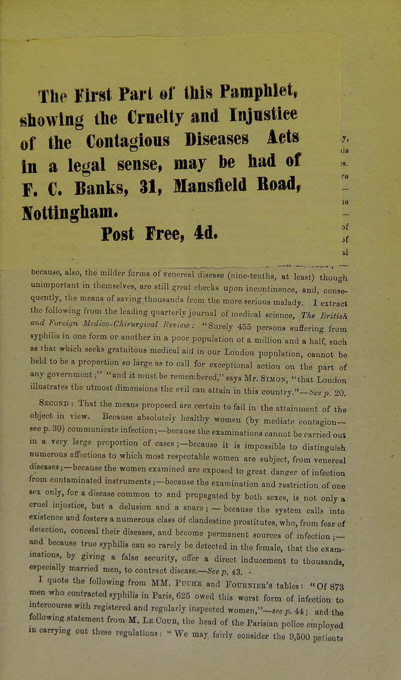 The Hirst Pari of this Pamphlet, showing the Cruelty and Injustice of the Contagious Diseases Acts in a legal sense, may he had of F. C. Banks, 31, Mansfield Road, Nottingham. Post Free, 4d. lis !S. ra le of it »1 because, also, the milder forms of venereal disease (nine-tenths, at least) though unimportant in themselves, are still great checks upon incontinence, and, cons°e- quently, the means of saving.thousands from the more serious malady. I extract the following from the leading quarterly journal of medical science, The British and Foreign Medico-Chirurgical Review: Surely 455 persons suffering from syphilis in one form or another in a poor population of a million and a half, such as that which seeks gratuitous medieal aid in our London population, cannot be held to be a proportion so large as to call for exceptional action on the part of any government; and it must be remembered, says Mr. Simon, that London illustrates the utmost dimensions the evil can attain in this country.— See p. 20. Second : That the means proposed are certain to fail in the attainment of the object in view. Because absolutely healthy women (by mediate contagion- see p. 39) communicate infection,—because the examinations cannot be carried out in a very large proportion of cases ;-because it is impossible to distinguish numerous affections to which most respectable women are subject, from venereal diseases ;-because the women examined are exposed to great danger of infection from contaminated instruments ;-because the examination and restriction of one sex only, for a disease common to and propagated by both sexes, is not only a cruel injustice, but a delusion and a snare ; - because the system calls into existence and fosters a numerous class of clandestine prostitutes, who, from fear of detection, conceal their diseases, and become permanent sources of infection — and because true syphilis can so rarely be detected in the female, that the exam- inations, by giving a false security, offer a direct inducement to thousands, especially married men, to contract disease.—See p. 43. . I quote the following from MM. Puche and Foueniee's tables: Of 873 men who contracted syphilis in Paris, 625 owed this worst form of infection to intercourse with registered and regularly inspected Women,»-S«P. 44; and the following statement from M. Le Com*, the head of the Parisian police employed mcarrymg out these regulations: We may. fairly consider the 9,500 patients