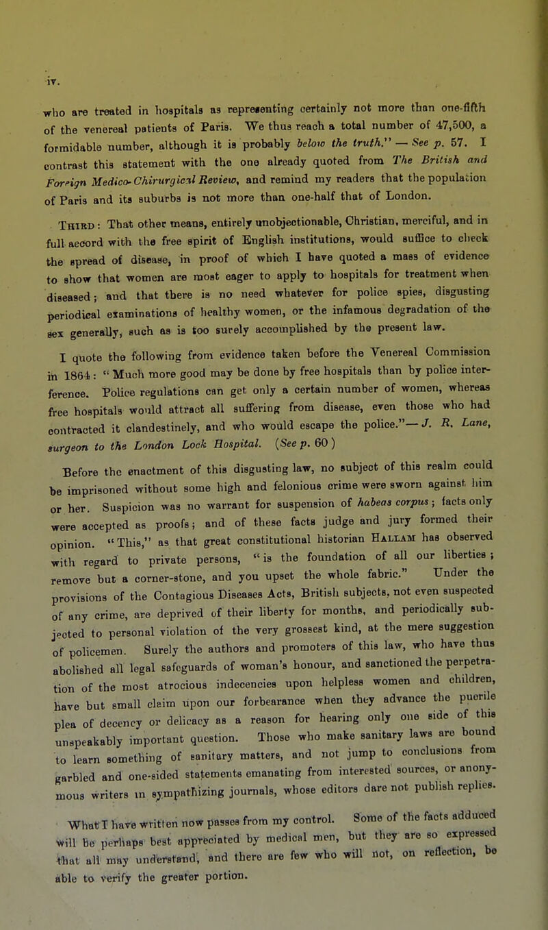 IT. who are treated in hospitals as repreienting certainly not more than one-fifth of the venereal patients of Paris. We thus reach a total number of 47,500, a formidable number, although it is probably below the truth:' — See p. 57. I contrast this statement with the one already quoted from The British and Foreign Medico- Chirtirgicxl Review, and remind my readers that the population of Paris and its suburbs is not more than one-half that of London. Third : That other means, entirely unobjectionable, Christian, merciful, and in full aecord with the free spirit of English institutions, would suffice to check the spread of disease, in proof of which I have quoted a mass of evidence to show that women are most eager to apply to hospitals for treatment when diseased; and that there is no need whatever for police spies, disgusting periodical examinations of healthy women, or the infamous degradation of the sex generally, such as is too surely accomplished by the present law. I quote the following from evidence taken before the Venereal Commission in 1864 :  Much more good may be done by free hospitals than by police inter- ference. Police regulations can get only a certain number of women, whereas free hospitals would attract all suffering from disease, even those who had contracted it clandestinely, and who would escape the police. J. R. Lane, surgeon to the London Lock Hospital. (See p. 60 ) Before the enactment of this disgusting law, no subject of this realm could be imprisoned without some high and felonious crime were sworn against, him or her. Suspicion was no warrant for suspension of habeas corpus; facts only were accepted as proofs; and of these facts judge and jury formed their opinion. This, as that great constitutional historian Haliam haa observed with regard to private persons,  is the foundation of all our liberties ; remove but a corner-stone, and you upset the whole fabric. Under the provisions of the Contagious Diseases Acts, British subjects, not even suspected of any crime, are deprived of their liberty for months, and periodically sub- jpoted to personal violation of the very grossest kind, at the mere suggestion of policemen. Surely the authors and promoters of this law, who have thus abolished all legal safeguards of woman's honour, and sanctioned the perpetra- tion of the most atrocious indecencies upon helpless women and children, have but small claim upon our forbearance when they advance the puerile plea of decency or delicacy as a reason for hearing only one side of this unspeakably important question. Those who make sanitary laws are bound to learn something of sanitary matters, and not jump to conclusions from garbled and one-sided statements emanating from interested sources, or anony- mous writers in sympathizing journals, whose editors dare not publish replies. What I have written now passes from my control. Some of the facts adduced Mil be perhaps best appreciated by medical men, but they are so expressed fehat all may understand, and there are few who will not, on reflection, be able to verify the greater portion.