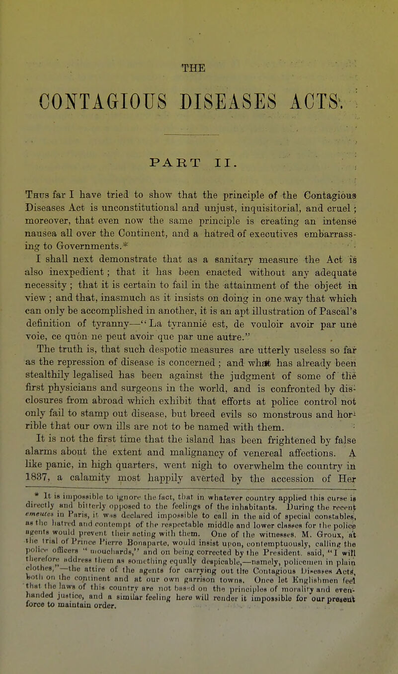 CONTAGIOUS DISEASES ACTS-. PART II. Thus far I have tried to show that the principle of the Contagious Diseases Act is unconstitutional and unjust, inquisitorial, and cruel; moreover, that even now the same principle is creating an intense nausea all over the Continent, and a hatred of executives embarrass- ing to Governments.* I shall next demonstrate that as a sanitary measure the Act is also inexpedient; that it has been enacted without any adequate necessity ; that it is certain to fail in the attainment of the object in view ; and that, inasmuch as it insists on doing in one way that which can only be accomplished in another, it is an apt illustration of Pascal's definition of tyranny—'' La tyrannie est, de vouloir avoir par une voie, ce quon ne peut avoir que par une autre. The truth is, that such despotic measures are utterly useless so far as the repression of disease is concerned ; and what has already been stealthily legalised has been against the judgment of some of the first physicians and surgeons in the world, and is confronted by dis- closures from abroad which exhibit that efforts at police control not only fail to stamp out disease, but breed evils so monstrous and hor; rible that our own ills are not to be named with them. It is not the first time that the island has been frightened by false alarms about the extent and malignancy of venereal affections. A like panic, in high quarters, went nigh to overwhelm the country in 1837, a calamity most happily averted by the accession of Her * It is impossible to ignore ike fact, that in whatever country applied this curse is directly and bitterly opposed to the feelings of the inhabitants. During the recent emeutet in Paris, it. was declared impossible to call in the aid of special constables, an the hatred and contempt of the respectable middle and lower classes for the police agents would prevent their acting with them. One of the witnesses. M. Groux, at the trial of Prince Pierre Bonaparte, would insist upon, contemptuously, calling the pollen officers  mouchards, and on being corrected by the President, said, I will therefore address them as something equally despicable,—namely, policemen in plain clothes, —the atlire of the agents for carrying out tile Contagious Diseases Acts, both on the continent and at our own garrison towns. Once let Englishmen feel that the laws of this country are not has id on tho principles of morality and even- handed justice, and a similar feeling here will rendor it impossible for our present lorce to maintain order.