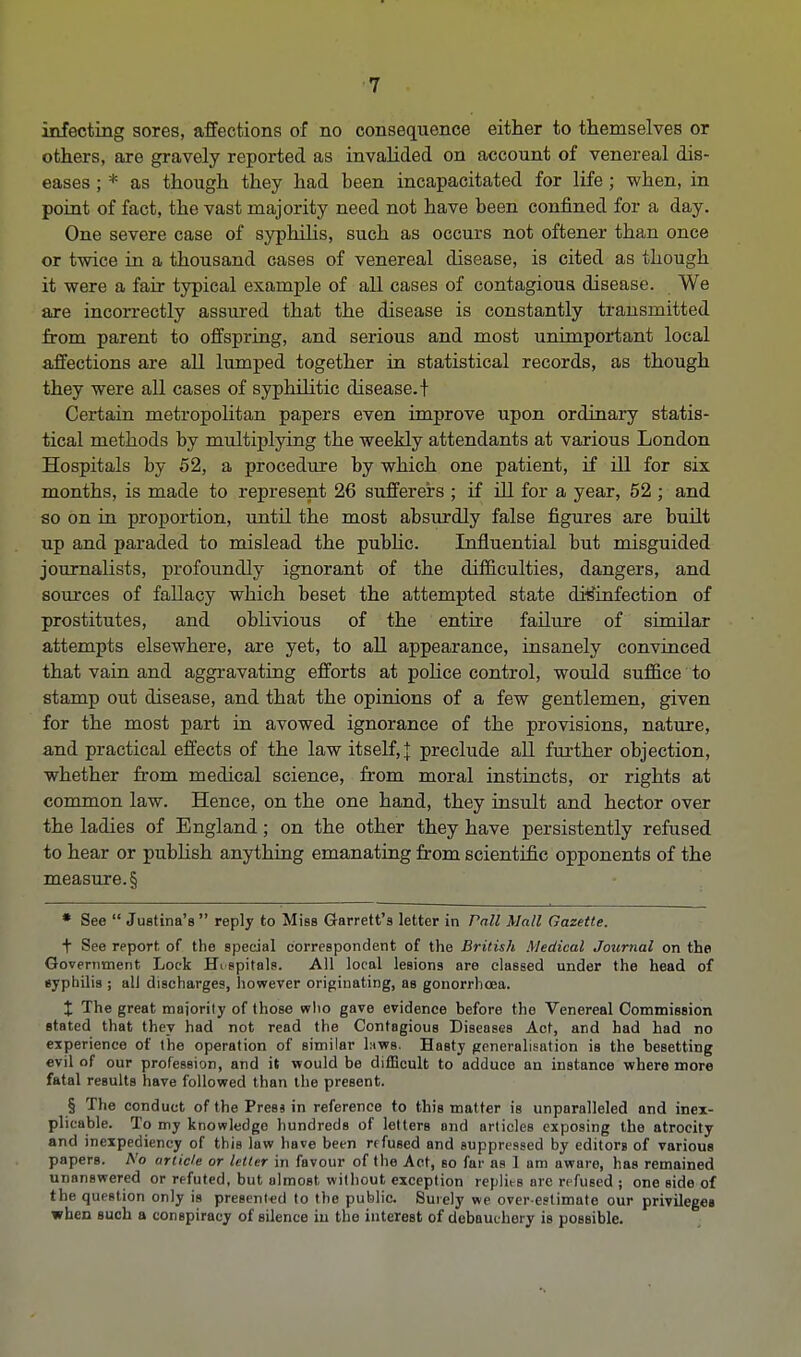 infecting sores, affections of no consequence either to themselves or others, are gravely reported as invalided on account of venereal dis- eases ; * as though they had been incapacitated for life ; when, in point of fact, the vast majority need not have been confined for a day. One severe case of syphilis, such as occurs not oftener than once or twice in a thousand cases of venereal disease, is cited as though it were a fair typical example of all cases of contagious disease. We are incorrectly assured that the disease is constantly transmitted from parent to offspring, and serious and most unimportant local affections are all lumped together in statistical records, as though they were all cases of syphilitic disease.! Certain metropolitan papers even improve upon ordinary statis- tical methods by multiplying the weekly attendants at various London Hospitals by 52, a procedure by which one patient, if ill for six months, is made to represent 26 sufferers ; if ill for a year, 52 ; and so on in proportion, until the most absurdly false figures are built up and paraded to mislead the pubhc. Influential but misguided journalists, profoundly ignorant of the difficulties, dangers, and sources of fallacy wbich beset the attempted state disinfection of prostitutes, and oblivious of the entire failure of similar attempts elsewhere, are yet, to all appearance, insanely convinced that vain and aggravating efforts at police control, would suffice to stamp out disease, and that the opinions of a few gentlemen, given for the most part in avowed ignorance of the provisions, nature, and practical effects of the law itself, J preclude all further objection, whether from medical science, from moral instincts, or rights at common law. Hence, on the one hand, they insult and hector over the ladies of England; on the other they have persistently refused to hear or publish anything emanating from scientific opponents of the measure. § * See  Justine's  reply to Miss Garrett's letter in Pall Mall Gazette. t See report of the special correspondent of the British Medical Journal on the Government Lock HVspitals. All local lesions are classed under the head of isypbilis ; all discharges, however originating, as gonorrhoea. X The great majority of those who gave evidence before the Venereal Commission stated that they had not read the Contagious Diseases Act, and had had no experience of the operation of similar laws. Hasty generalisation is the besetting evil of our profession, and it would be difficult to adduce an instance where more fatal results have followed than the present. § The conduct of the Press in reference to this matter is unparalleled and inex- plicable. To my knowledge hundreds of letters and articles exposing the atrocity and inexpediency of this law have been refused and suppressed by editorB of various papers. No article or letter in favour of the Act, bo far as 1 am aware, has remained unanswered or refuted, but almost without exception replies arc refused ; one side of the question only is presented to the public. Surely we over estimate our privileges when such a conspiracy of silence in the interest of debauchery is possible.