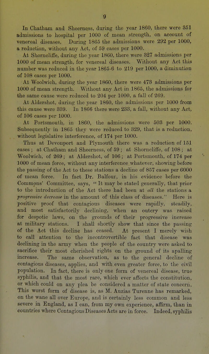 In Chatham and Sheerness, during the year 1860, there were 351 admissions to hospital per 1000 of mean strength, on account of venereal diseases. During 1865 the admissions were 292 per 1000, a reduction, without any Act, of 59 cases per 1000. At Shorncliffe, during the year 1860, there were 327 admissions per 1000 of mean strength, for venereal diseases. Without any Act this numher was reduced in the year 1865-6 to 219 per 1000, a diminution of 108 cases per 1000. At Woolwich, during the year 1860, there were 473 admissions per 1000 of mean strength. Without any Act in 1865, the admissions for the same cause were reduced to 204 per 1000, a fall of 269. At Aldershot, during the year 1860, the admissions per 1000 from this cause were 339. In 1866 there were 233, a fall, without any Act, of 106 cases per 1000. At Portsmouth, in 1860, the admissions were 503 per 1000. Subsequently in 1865 they were reduced to 329, that is a reduction, without legislative interference, of 174 per 1000. Thus at Devonport and Plymouth there was a reduction of 151 cases ; at Chatham and Sheerness, of 59 ; at Shorncliffe, of 108 ; at Woolwich, of 269 ; at Aldershot, of 106; at Portsmouth, of 174 per 1000 of mean force, without any interference whatever, showing before the passing of the Act to these stations a decline of 857 cases per 6000 of mean force. In fact Dr. Balfour, in his evidence before the Commons' Committee, says,  It may be stated generally, that prior to the introduction of the Act there had been at all the stations a progressive decrease in the amount of this class of diseases. Here is positive proof that contagious diseases were rapidly, steadily, and most satisfactorily declining, when an outcry was raised for despotic laws, on the grounds of their progressive increase at military stations. I shall shortly show that since the passing of the Act this decline has ceased. At present I merely wish to call attention to the incontrovertible fact that disease was declining in the army when the people of the country were asked to sacrifice their most cherished rights on the ground of its apalling increase. The same observation, as to the general decline of contagious diseases, applies, and with.even greater force, to the civil population. In fact, there is only one form of venereal disease, true syphilis, and that the most rare, which ever affects the constitution, or which could on any plea be considered a matter of state concern. This worst form of disease is, as M. Auzias Turenne has remarked, on the wane all over Europe, and is certainly less common and less severe in England, as I can, from my own experience, affirm, than in countries where Contagious Diseases Acts are in force. Indeed, syphilis