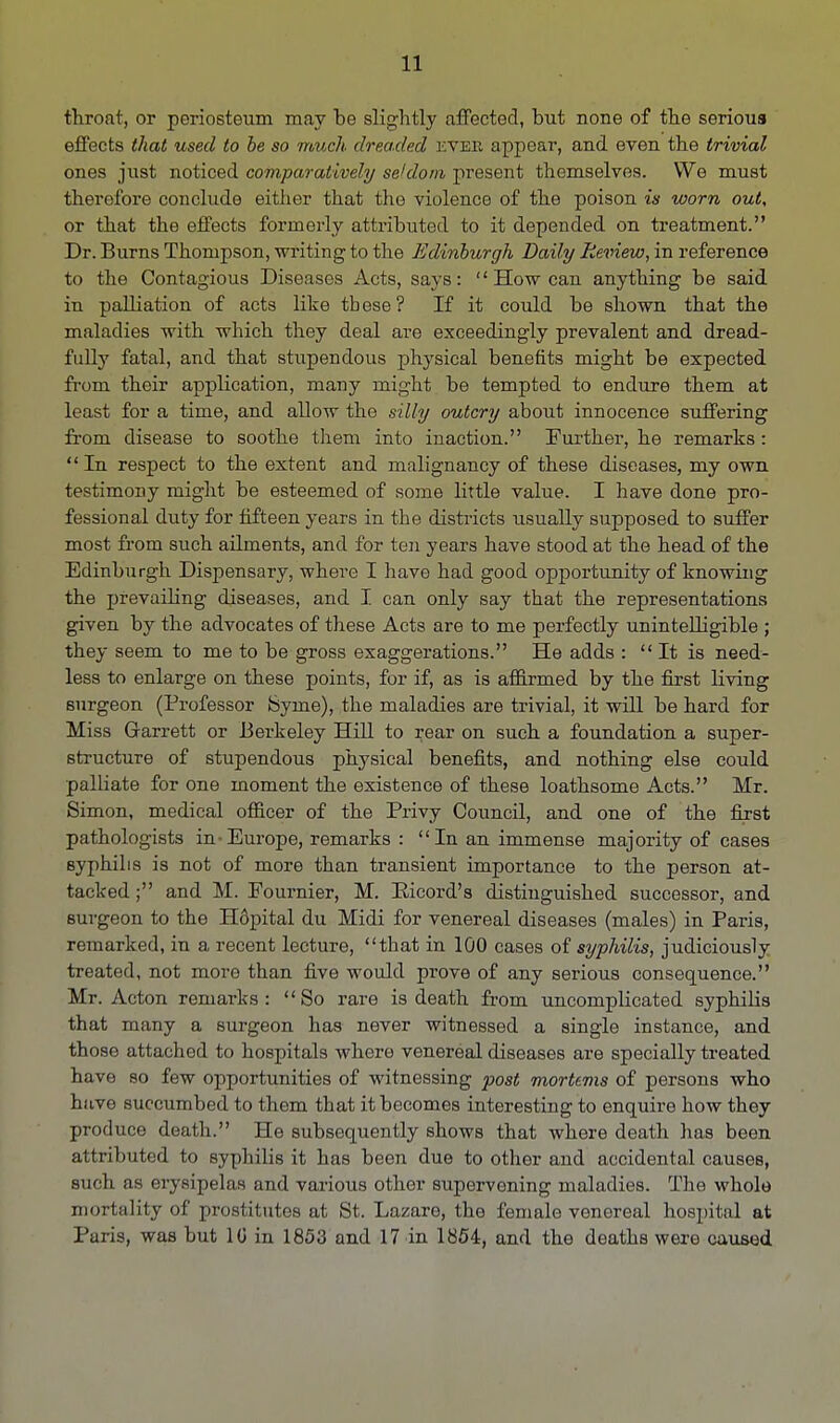 throat, or periosteum may be slightly affected, but none of the serioua effects that used to be so much dreaded ever appear, and even the trivial ones just noticed comparatively seldom present themselves. We must therefore conclude either that the violence of the poison is worn out, or that the effects formerly attributed to it depended on treatment. Dr. Burns Thompson, writing to the Edinburgh Daily Review, in reference to the Contagious Diseases Acts, says: How can anything be said in palliation of acts like th ese ? If it could be shown that the maladies with which they deal are exceedingly prevalent and dread- fully fatal, and that stupendous physical benefits might be expected froni their application, many might be tempted to endure them at least for a time, and allow the silly outcry about innocence suffering from disease to soothe them into inaction. Further, he remarks :  In respect to the extent and malignancy of these diseases, my own testimony might be esteemed of some little value. I have done pro- fessional duty for fifteen years in the districts usually supposed to suffer most from such ailments, and for ten years have stood at the head of the Edinburgh Dispensary, where I have had good opportunity of knowing the prevailing diseases, and I can only say that the representations given by the advocates of these Acts are to me perfectly unintelligible ; they seem to me to be gross exaggerations. He adds :  It is need- less to enlarge on these points, for if, as is affirmed by the first living surgeon (Professor feyme), the maladies are trivial, it will be hard for Miss Garrett or Berkeley Hill to rear on such a foundation a super- structure of stupendous physical benefits, and nothing else could palliate for one moment the existence of these loathsome Acts. Mr. Simon, medical officer of the Privy Council, and one of the first pathologists in Europe, remarks : In an immense majority of cases syphilis is not of more than transient importance to the person at- tacked ; and M. Fournier, M. Pdcord's distinguished successor, and surgeon to the Hopital du Midi for venereal diseases (males) in Paris, remarked, in a recent lecture, that in 100 cases of syphilis, judiciously treated, not more than five would prove of any serious consequence. Mr. Acton remarks: So rare is death from uncomplicated syphilis that many a surgeon has never witnessed a single instance, and those attached to hospitals where venereal diseases are specially treated have so few opportunities of witnessing post mortems of persons who have succumbed to them that it becomes interesting to enquire how they produce death. He subsequently shows that where death has been attrilluted to syphilis it has been due to other and accidental causes, such as erysipelas and various other supervening maladies. The whole mortality of prostitutes at St. Lazare, the female venereal hospital at Paris, was but 10 in 1853 and 17 in 1854, and the deaths were caused