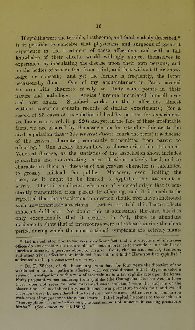 If syphilis were the terrible, loathsome, and fatal malady described,* is it possible to conceive that physicians and surgeons of greatest experience in the treatment of these affections, and with a full knowledge of their effects, would willingly subject themselves to experiment by inoculating the disease upon their own persons, and on the bodies of others free from taint, and that without their know- ledge or consent; and yet the former is frequently, the latter occasionally done. One of my acquaintances in. Paris covered his arm with chancres merely to study some points in their nature and pathology. Auzias Turenne inoculated himself over and over again. Standard works on these affections almost without exception contain records of similar experiments ; (for a record of 23 cases of inoculation of healthy persons for experiment, see Lancereaux, vol. ii. p. 220) and yet, in the face of these irrefutable facts, we are assured by the association for extending this act to the civil population that  The venereal disease (mark the term) is a disease of the gravest character, constantly transmitted from parent to offspring. One hardly knows how to characterise this statement. Venereal disease, as the statistics of the association show, includes gonorrhoea and non-infecting sores, affections entirely local, and to ■characterise them as diseases of the gravest character is calculated to grossly mislead the public. Moreover, even limiting the term, as it ought to be limited, to syphilis, the statement is untrue. There is no disease whatever of venereal origin that is con- stantly transmitted from parent to offspring, and it is much to be regretted that the association in question should ever have sanctioned such unwarrantable assertions. But we are told this disease affects innocent children.! No doubt this is sometimes the case, but it is only exceptionally that it occurs; in fact, there is abundant evidence to show that if intercourse were interdicted during the short period during which the constitutional symptoms are actively mani- * Let me call attention to the very siunifieant fact that the directors of insurance offices do i ot consider the disease of sufficient importance to include it in their list of queries addressed to persons about to insure. Gout, rheumatism, cancer, tumours, and other trivial affections are included, but I do not find  Have you had syphilis ?  addressed to the proposers.— Verbum sup. t Dr. F. Weber, of St. Petersburg, who had for four years the direction of the ■wards set apart for patients affected with venereal disease iii that city, oohduoted i series of investigations with a view of ascertainin;; how far syphilis act* upontbe foetus. Forty pregnant women suffering from syphilis (the Contagious Diseases Act, in force there, does not seem to have prevented their infection) were the subjects of the observation. Out of these forty, confinement was premature in only four, and two of these four were, he considered, due to intercurrent causes. After a careful comparison with o>i8es of pregnancy in the general wards of the hospital, becomes to the conclusion that syphilis hns, o( <>U offrci ions, the least amount ot influence in causing premature births. (See Lancet, vol. ii, 1869.)