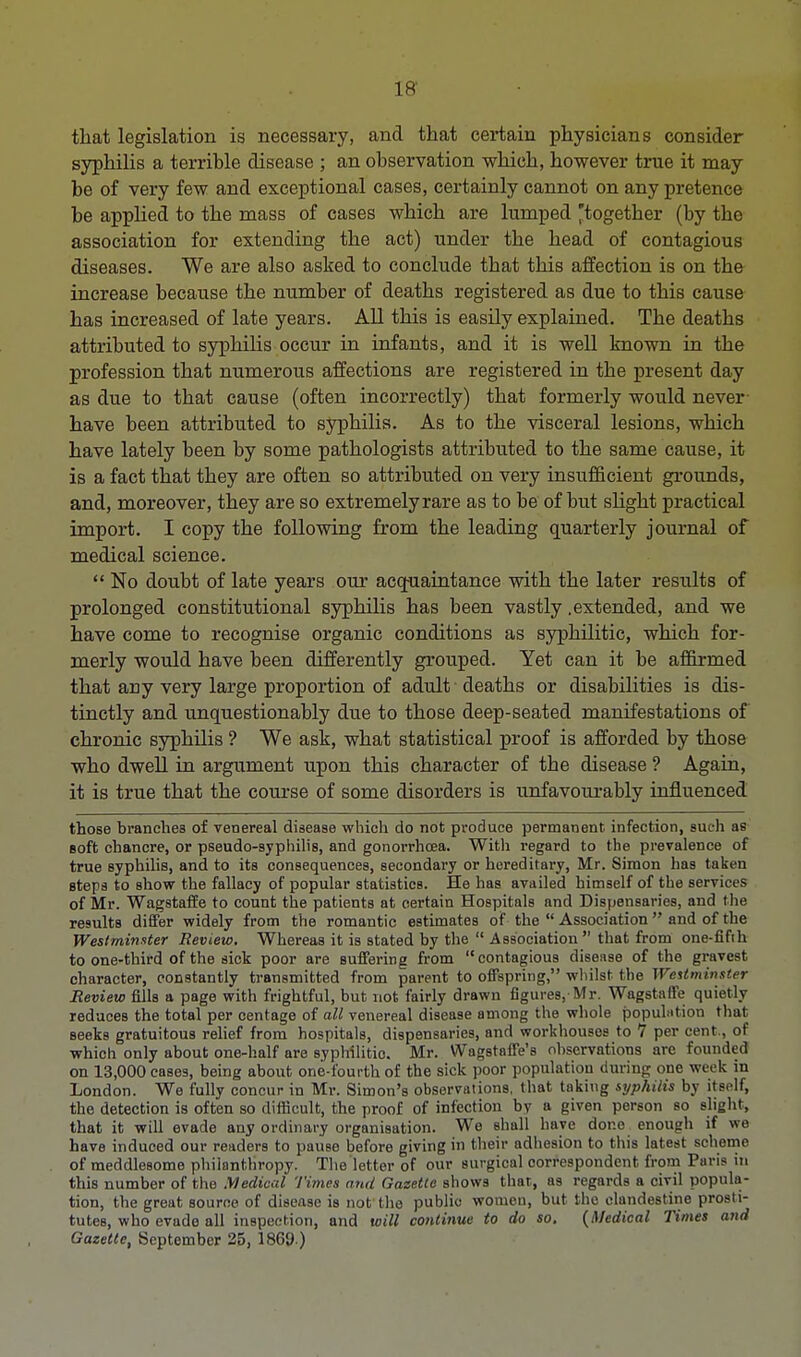 that legislation is necessary, and that certain physicians consider syphilis a terrible disease ; an observation which, however true it may be of very few and exceptional cases, certainly cannot on any pretence be applied to the mass of cases which are lumped together (by the association for extending the act) under the head of contagious diseases. We are also asked to conclude that this affection is on the increase because the number of deaths registered as due to this cause has increased of late years. All this is easily explained. The deaths attributed to syphilis occur in infants, and it is well known in the profession that numerous affections are registered in the present day as due to that cause (often incorrectly) that formerly would never have been attributed to syphilis. As to the visceral lesions, which have lately been by some pathologists attributed to the same cause, it is a fact that they are often so attributed on very insufficient grounds, and, moreover, they are so extremelyrare as to be of but slight practical import. I copy the following from the leading quarterly journal of medical science.  No doubt of late years our acquaintance with the later results of prolonged constitutional syphilis has been vastly .extended, and we have come to recognise organic conditions as syphilitic, which for- merly would have been differently grouped. Yet can it be affirmed that any very large proportion of adult deaths or disabilities is dis- tinctly and unquestionably due to those deep-seated manifestations of chronic syphilis ? We ask, what statistical proof is afforded by those who dwell in argument upon this character of the disease ? Again, it is true that the course of some disorders is unfavourably influenced those branches of venereal disease which do not produce permanent infection, such as soft chancre, or pseudo-syphilis, and gonorrhoea. With regard to the prevalence of true syphilis, and to its consequences, secondary or hereditary, Mr. Simon has taken steps to show the fallacy of popular statistics. He has availed himself of the services of Mr. Wagstaffe to count the patients at certain Hospitals and Dispensaries, and the results differ widely from the romantic estimates of the  Association  and of the Westminster Review. Whereas it is stated by the  Association  that from one-fifth to one-third of the sick poor are suffering from contagious disease of the gravest character, constantly transmitted from parent to offspring, whilst the Westminster Review fills a page with frightful, but not fairly drawn figures, Mr. Wagstaffe quietly reduces the total per centage of all venereal disease among the whole population that seeks gratuitous relief from hospitals, dispensaries, and workhouses to 7 per cent., of which only about one-half are syphilitic. Mr. Wagstaffe's observations arc founded on 13,000 cases, being about one-fourth of the sick poor population during one week in London. We fully concur in Mr. Simon's observations, that taking syphilis by itself, the detection is often so difficult, the proof of infection by a given person so slight, that it will evade any ordinary organisation. We shall have done enough if we have induced our readers to pause before giving in their adhesion to this latest scheme of meddlesome philanthropy. The letter of our surgical correspondent from Paris in this number of the Medical Times and Gazette shows that., as regards a civil popula- tion, the great source of disease is not the public women, but the clandestine prosti- tutes, who evade all inspection, and will continue to do so. {Medical Times and Gazette, September 25, 1869 )