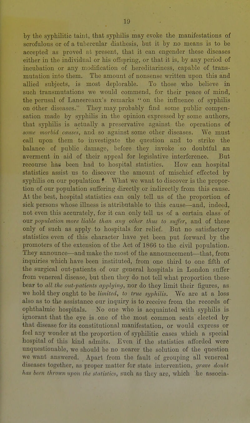 by the syphilitic tahit, that syphilis may evoke the manifestations of scrofulous or of a tubercular diathesis, but it by no means is to be accepted as proved at present, that it can engender these diseases either in the individual or his offspring, or that it is, by any period of incubation or any modification of hereditariness, capable of trans- mutation into them. The amount of nonsense written upon this and allied siibjects, is most deplorable. To those who believe in such transmutations we would commend, for their peace of mind, the perusal of Laneereaux's remarks  on the influence of syphilis on other diseases. They may probably find some public compen- sation made by syphilis in the opinion expressed by some authors, that syphilis is actually a preservative against the operations of some morbid causes, and so against some other diseases. We must call upon them to investigate the question and to strike the balance of public damage, before they invoke so doubtful an averment in aid of their appeal for legislative interference. But recourse hae been had to hospital statistics. How can hospital statistics assist us to discover the amount of mischief effected by syphilis on our population *. What we want to discover is the propor- tion of our population suffering directly or indirectly from this cause. At the best, hospital statistics can only tell us of the proportion of sick persons whose illness is attributable to this cause—and, indeed, not even this accurately, for it can only tell us of a certain class of our population more liable than any other thus to suffer, and of these only of suoh as apply to hospitals for relief, But no satisfactory statistics even of this character have yet been put forward by the promoters of the extension of the Act of 1866 to the civil population. They announce—and make the most of the announcement—that, from inquiries which have been instituted, from one third to one fifth of the surgical out-patients of our general hospitals in London suffer from venereal disease, but then they do not tell what proportion these bear to all the out-patients applying, nor do they limit their figures, as we hold they ought to be limited, to true syphilis. We are at a loss also as to the assistance our inquiry is to receive from the records of ophthalmic hospitals. No one who is acquainted with syphilis is ignorant that the eye is. one of the most common seats elected by that disease for its constitutional manifestation, or would express or feel any wonder at the proportion of syphilitic cases which a special hospital of this kind admits. Even if the statistics afforded were unquestionable, we should be no nearer the solution of the question we want answered. Apart from the fault of grouping all venereal diseases together, as proper matter for state intervention, grave doubt has been thrown upon the statistics, such as they are, which '.he associa-