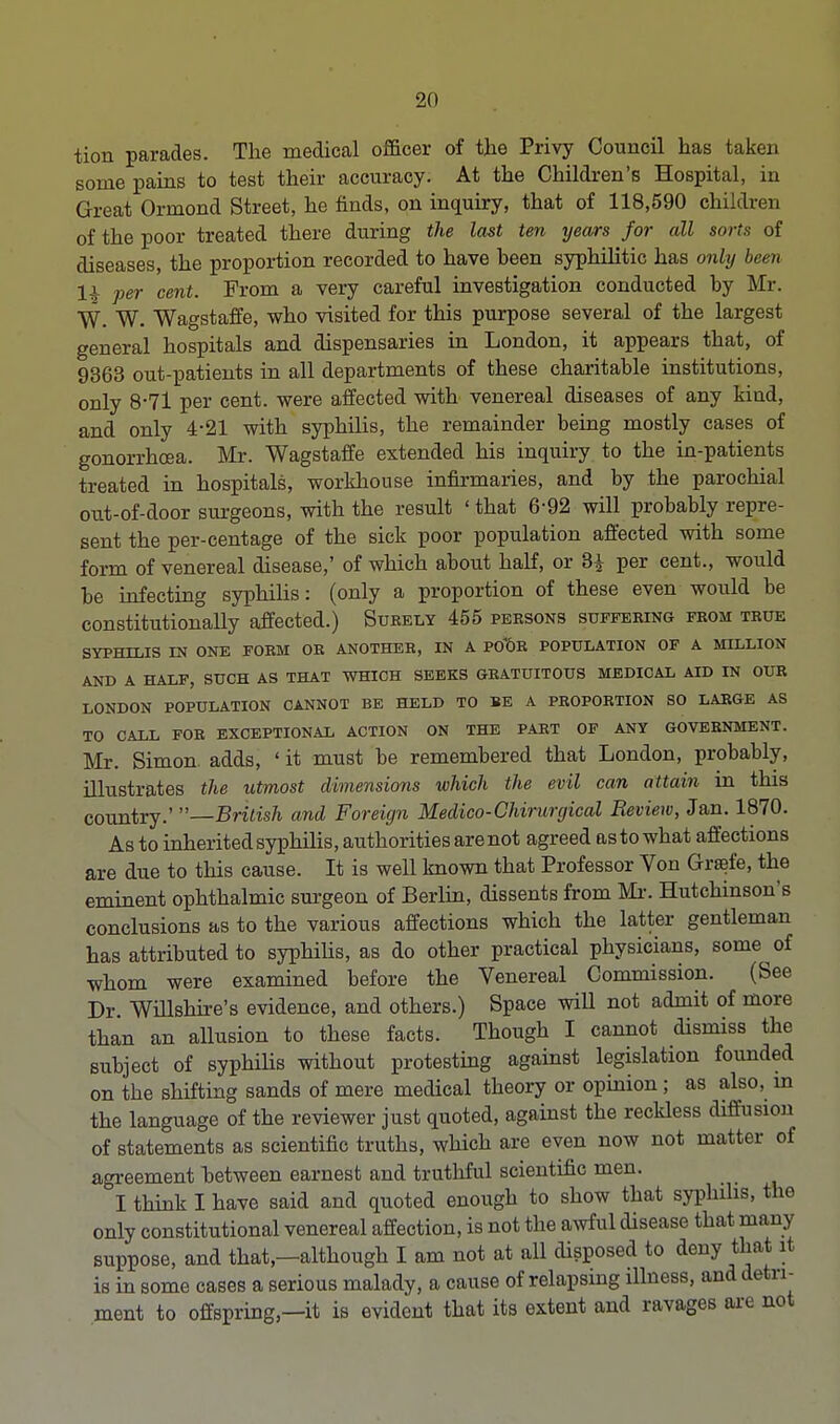 tion parades. The medical officer of the Privy Council has taken some pains to test their accuracy. At the Children's Hospital, in Great Ormond Street, he finds, on inquiry, that of 118,590 children of the poor treated there during the last ten years for all sorts of diseases, the proportion recorded to have heen syphilitic has only been li per cent. From a very careful investigation conducted hy Mr. W. W. Wagstaffe, who visited for this purpose several of the largest general hospitals and dispensaries in London, it appears that, of 9363 out-patients in all departments of these charitable institutions, only 8-71 per cent, were affected with venereal diseases of any kind, and only 4-21 with syphilis, the remainder being mostly cases of gonorrhoea. Mr. Wagstaffe extended his inquiry to the in-patients treated in hospitals, workhouse infirmaries, and by the parochial out-of-door surgeons, with the result ' that 6-92 will probably repre- sent the per-centage of the sick poor population affected with some form of venereal disease,' of which about half, or Si per cent., would be infecting syphilis: (only a proportion of these even would be constitutionally affected.) Surely 455 persons suffering from true SYPHILIS IN ONE FORM OR ANOTHER, IN A POt)R POPULATION OF A MILLION AND A HALF, SUCH AS THAT WHICH SEEKS GRATUITOUS MEDICAL AID IN OUR LONDON POPULATION CANNOT BE HELD TO BE A PROPORTION SO LARGE AS TO CALL FOR EXCEPTIONAL ACTION ON THE PART OF ANY GOVERNMENT. Mr. Simon, adds, ' it must be remembered that London, probably, illustrates the utmost dimensions which the evil can attain in this country.' —British and Foreign Medico-Chirurgical Review, Jan. 1870. As to inherited syphilis, authorities are not agreed as to what affections are due to this cause. It is well known that Professor Von Greefe, the eminent ophthalmic surgeon of Berlin, dissents from Mr. Hutchinson's conclusions as to the various affections which the latter gentleman has attributed to syphilis, as do other practical physicians, some of whom were examined before the Venereal Commission. (See Dr. Willshire's evidence, and others.) Space will not admit of more than an allusion to these facts. Though I cannot dismiss the subject of syphilis without protesting against legislation founded on the shifting sands of mere medical theory or opinion ; as also, m the language of the reviewer just quoted, against the reckless diffusion of statements as scientific truths, which are even now not matter of agreement between earnest and truthful scientific men. I think I have said and quoted enough to show that syphilis, the only constitutional venereal affection, is not the awful disease that many suppose, and that,—although I am not at all disposed to deny that it is in some cases a serious malady, a cause of relapsing illness, and detri- ment to offspring,—it is evident that its extent and ravages are not