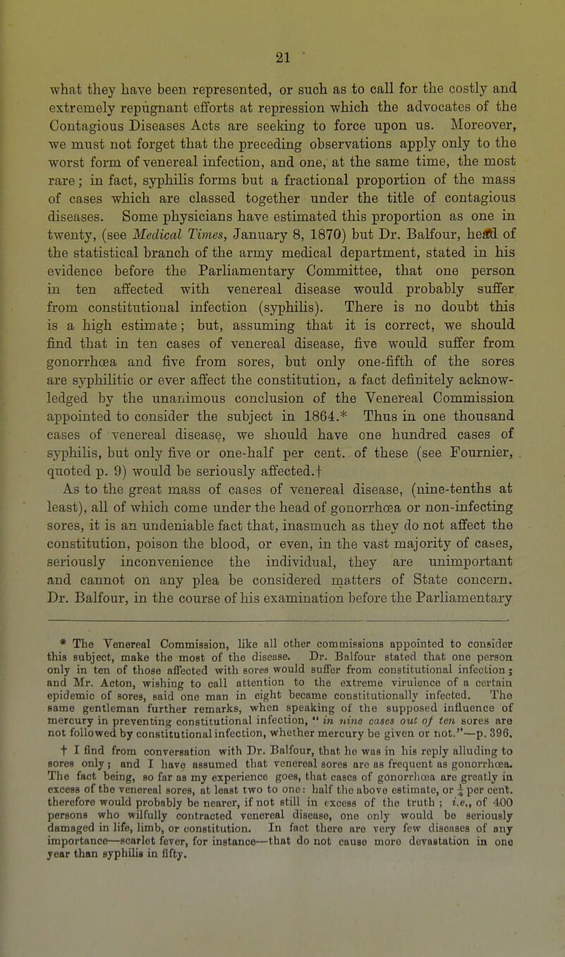 what they have been represented, or such as to call for the costly and extremely repugnant efforts at repression which the advocates of the Contagious Diseases Acts are seeking to force upon us. Moreover, we must not forget that the preceding observations apply only to the worst form of venereal infection, and one, at the same time, the most rare; in fact, syphilis forms but a fractional proportion of the mass of cases which are classed together under the title of contagious diseases. Some physicians have estimated this proportion as one in twenty, (see Medical Times, January 8, 1870) but Dr. Balfour, hefffl of the statistical branch of the army medical department, stated in his evidence before the Parliamentary Committee, that one person in ten affected with venereal disease would probably suffer from constitutional infection (syphilis). There is no doubt this is a high estimate; but, assuming that it is correct, we should find that in ten cases of venereal disease, five would suffer from gonorrhoea and five from sores, but only one-fifth of the sores are syphilitic or ever affect the constitution, a fact definitely acknow- ledged by the unanimous conclusion of the Venereal Commission appointed to consider the subject in 1864.* Thus in one thousand cases of venereal disease, we should have one hundred cases of syphilis, but only five or one-half per cent, of these (see Founder, quoted p. 9) would be seriously affected.f As to the great mass of cases of venereal disease, (nine-tenths at least), all of which come under the head of gonorrhoea or non-infecting sores, it is an undeniable fact that, inasmuch as they do not affect the constitution, poison the blood, or even, in the vast majority of caaes, seriously inconvenience the individual, they are unimportant and cannot on any plea be considered matters of State concern. Dr. Balfour, in the course of his examination before the Parliamentary * The Venereal Commission, like all other commissions appointed to consider this subject, make the most of the disease. Dr. Balfour stated that one person only in ten of those affected with sores would suffer from constitutional infection; and Mr. Acton, wishing to call attention to the extreme virulence of a certain epidemic of sores, said one man in eight became constitutionally infected. The same gentleman further remarks, when speaking of the supposed influence of mercury in preventing constitutional infection,  in nine cases out oj ten sores are not followed by constitutional infection, whether mercury be given or not.'1—p. 396. t I find from conversation with Dr. Balfour, that he was in his reply alluding to soreB only ; and I hove assumed that venereal sores are as frequent as gonorrhoea. The fact being, so far as my experience goes, that cases of gonorrhoea are greatly in excess of the venereal sores, at least two to one: half the above estimate, or j per cent, therefore would probably be nearer, if not still in excess of the truth ; i.e., of 400 persons who wilfully contracted venereal disease, one only would be seriously damaged in life, limb, or constitution. In fact there are very few diseases of any importance—scarlet fever, for instance—that do not cause more devastation in one year than syphilis in fifty.