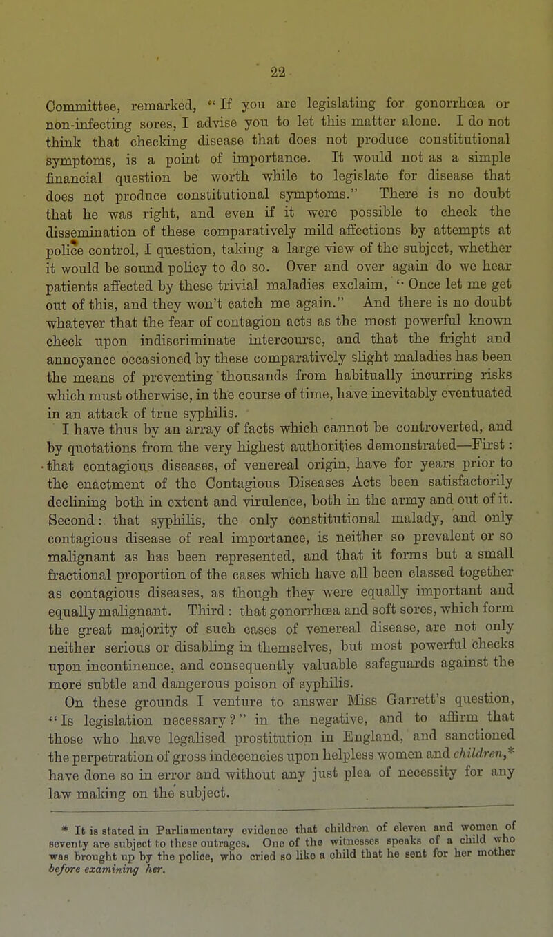 Committee, remarked, If you are legislating for gonorrhoea or non-infecting sores, I advise you to let this matter alone. I do not think that checking disease that does not produce constitutional symptoms, is a point of importance. It would not as a simple financial question be worth while to legislate for disease that does not produce constitutional symptoms. There is no doubt that he was right, and even if it were possible to check the dissemination of these comparatively mild affections by attempts at police control, I question, taking a large view of the subject, whether it would be sound policy to do so. Over and over again do we hear patients affected by these trivial maladies exclaim, '• Once let me get out of this, and they won't catch me again. And there is no doubt whatever that the fear of contagion acts as the most powerful known check upon indiscriminate intercourse, and that the fright and annoyance occasioned by these comparatively slight maladies has been the means of preventing thousands from habitually incurring risks which must otherwise, in the course of time, have inevitably eventuated in an attack of true syphilis. I have thus by an array of facts which cannot be controverted, and by quotations from the very highest authorities demonstrated—First: •that contagious diseases, of venereal origin, have for years prior to the enactment of the Contagious Diseases Acts been satisfactorily declining both in extent and virulence, both in the army and out of it. Second: that syphilis, the only constitutional malady, and only contagious disease of real importance, is neither so prevalent or so malignant as has been represented, and that it forms but a small fractional proportion of the cases which have all been classed together as contagious diseases, as though they were equally important and equally malignant. Third : that gonorrhoea and soft sores, which form the great majority of such cases of venereal disease, are not only neither serious or disabling in themselves, but most powerful checks upon incontinence, and consequently valuable safeguards against the more subtle and dangerous poison of syphilis. On these grounds I venture to answer Miss Garrett's question, Is legislation necessary? in the negative, and to affirm that those who have legalised prostitution in England, and sanctioned the perpetration of gross indecencies upon helpless women and children,* have done so in error and without any just plea of necessity for any law making on the subject. * It is stated in Parliamentary evidence that children of eleven and women of seventy are subject to these outrages. One of the witnesses speaks of a child who was brought up by the police, who cried so like a child tbat he sent for her mother before examining her.