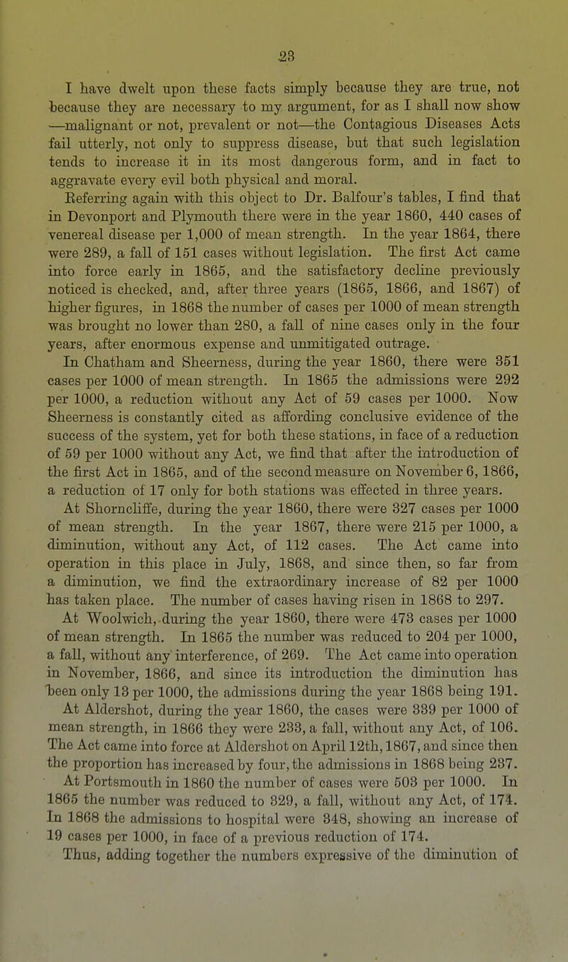 I have dwelt upon these facts simply because they are true, not because they are necessary to my argument, for as I shall now show —malignant or not, prevalent or not—the Contagious Diseases Acts fail utterly, not only to suppress disease, but that such legislation tends to increase it in its most dangerous form, and in fact to aggravate every evil both physical and moral. Eeferring again with this object to Dr. Balfour's tables, I find that in Devonport and Plymouth there were in the year 1860, 440 cases of venereal disease per 1,000 of mean strength. In the year 1864, there were 289, a fall of 151 cases without legislation. The first Act came into force early in 1865, and the satisfactory decline previously noticed is checked, and, after three years (1865, 1866, and 1867) of higher figures, in 1868 the number of cases per 1000 of mean strength was brought no lower than 280, a fall of nine cases only in the four years, after enormous expense and unmitigated outrage. In Chatham and Sheerness, during the year 1860, there were 351 cases per 1000 of mean strength. In 1865 the admissions were 292 per 1000, a reduction without any Act of 59 cases per 1000. Now Sheerness is constantly cited as affording conclusive evidence of the success of the system, yet for both these stations, in face of a reduction of 59 per 1000 without any Act, we find that after the introduction of the first Act in 1865, and of the second measure on November 6,1866, a reduction of 17 only for both stations was effected in three years. At Shorncliffe, during the year 1860, there were 327 cases per 1000 of mean strength. In the year 1867, there were 215 per 1000, a diminution, without any Act, of 112 cases. The Act came into operation in this place in July, 1868, and since then, so far from a diminution, we find the extraordinary increase of 82 per 1000 has taken place. The number of cases having risen in 1868 to 297. At Woolwich, during the year 1860, there were 473 cases per 1000 of mean strength. In 1865 the number was reduced to 204 per 1000, a fall, without any interference, of 269. The Act came into operation in November, 1866, and since its introduction the diminution has heen only 13 per 1000, the admissions during the year 1868 being 191. At Aldershot, during the year 1860, the cases were 339 per 1000 of mean strength, in 1866 they were 233, a fall, without any Act, of 106. The Act came into force at Aldershot on April 12th, 1867, and since then the proportion has increased by four, the admissions in 1868 being 237. At Portsmouth in 1860 the number of cases were 503 per 1000. In 1865 the number was reduced to 329, a fall, without any Act, of 174. In 1868 the admissions to hospital were 848, showing an increase of 19 cases per 1000, in face of a previous reduction of 174. Thus, adding together the numbers expressive of the diminution of