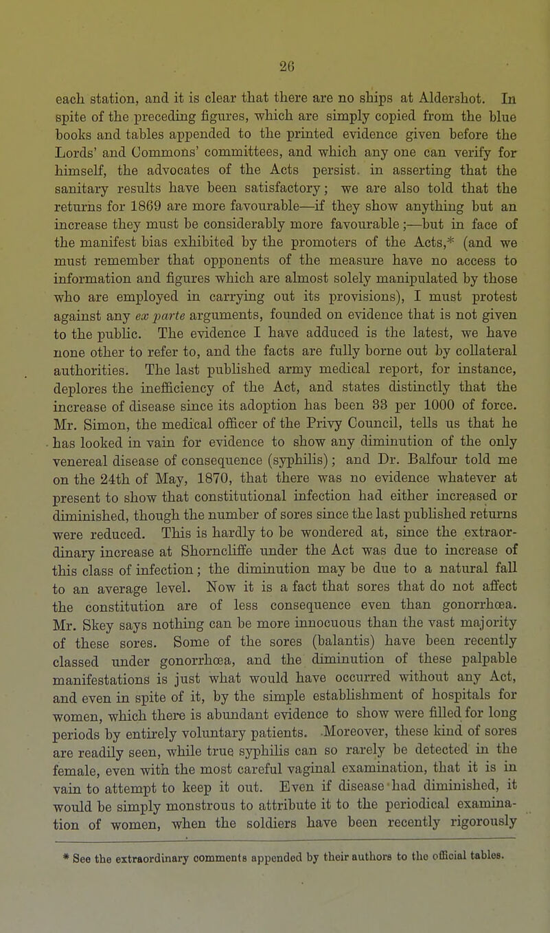 20 each station, and it is clear that there are no ships at Alder3hot. In Bpite of the preceding figures, which are simply copied from the blue books and tables appended to the printed evidence given before the Lords' and Commons' committees, and which any one can verify for himself, the advocates of the Acts persist, in asserting that the sanitary results have been satisfactory; we are also told that the returns for 1869 are more favourable—if they show anything but an increase they must be considerably more favourable;—but in face of the manifest bias exhibited by the promoters of the Acts,* (and we must remember that opponents of the measure have no access to information and figures which are almost solely manipulated by those who are employed in carrying out its provisions), I must protest against any ex parte arguments, founded on evidence that is not given to the public. The evidence I have adduced is the latest, we have none other to refer to, and the facts are fully borne out by collateral authorities. The last published army medical report, for instance, deplores the inefficiency of the Act, and states distinctly that the increase of disease since its adoption has been 33 per 1000 of force. Mr. Simon, the medical officer of the Privy Council, tells us that he has looked in vain for evidence to show any diminution of the only venereal disease of consequence (syphilis); and Dr. Balfour told me on the 24th of May, 1870, that there was no evidence whatever at present to show that constitutional infection had either increased or diminished, though the number of sores since the last published returns were reduced. This is hardly to be wondered at, since the extraor- dinary increase at Shorncliffe under the Act was due to increase of this class of infection; the diminution may be due to a natural fall to an average level. Now it is a fact that sores that do not affect the constitution are of less consequence even than gonorrhoea. Mr. Skey says nothing can be more innocuous than the vast majority of these sores. Some of the sores (balantis) have been recently classed under gonorrhoea, and the diminution of these palpable manifestations is just what would have occurred without any Act, and even in spite of it, by the simple establishment of hospitals for women, which there is abundant evidence to show were filled for long periods by entirely voluntary patients. .Moreover, these kind of sores are readily seen, while true syphilis can so rarely be detected in the female, even with the most careful vaginal examination, that it is in vain to attempt to keep it out. Even if disease'had diminished, it would be simply monstrous to attribute it to the periodical examina- tion of women, when the soldiers have been recently rigorously * See the extraordinary comments appended by their authors to the official tables.