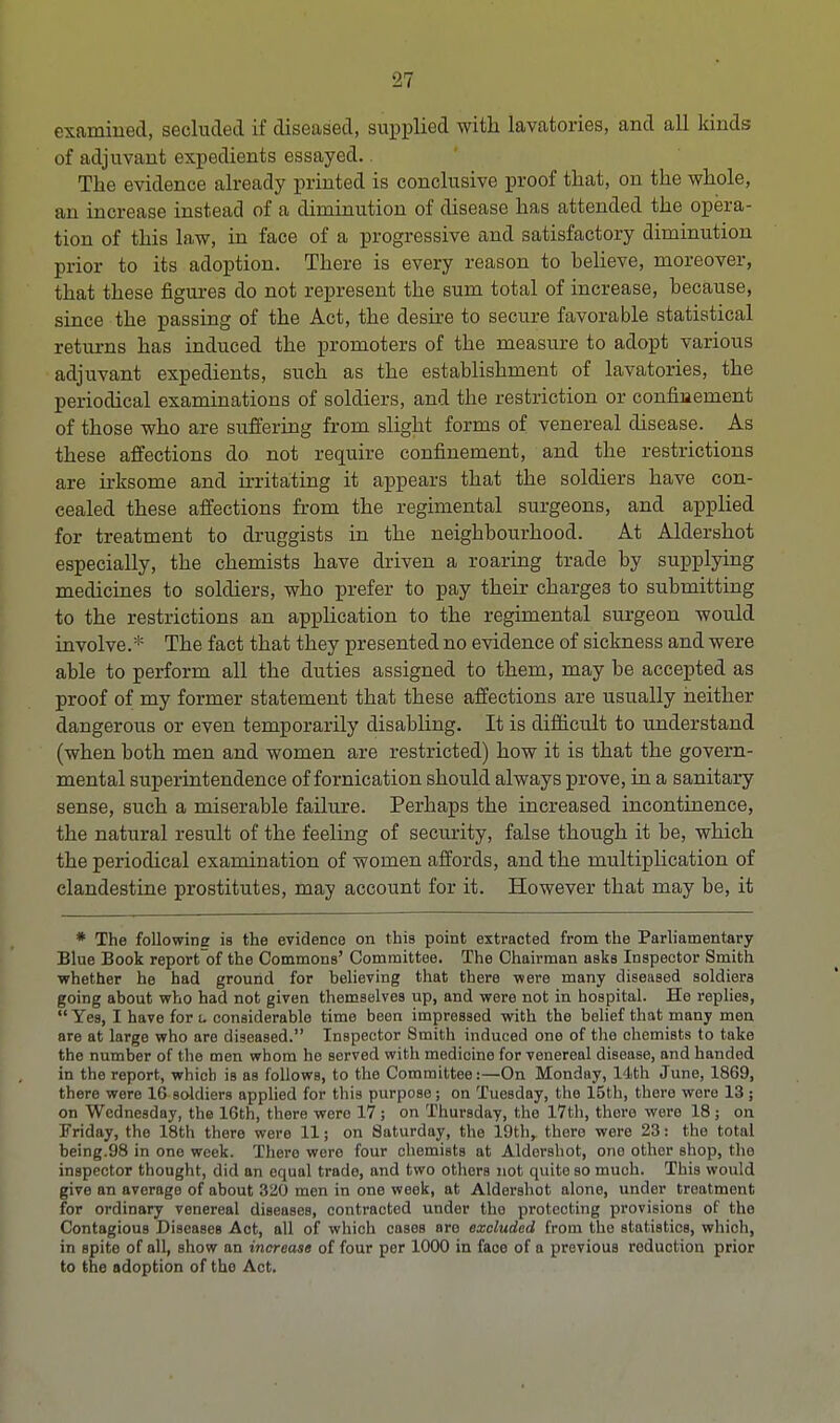 examined, secluded if diseased, supplied with lavatories, and all kinds of adjuvant expedients essayed.. The evidence already printed is conclusive proof that, on the whole, an increase instead of a diminution of disease has attended the opera- tion of this law, in face of a progressive and satisfactory diminution prior to its adoption. There is every reason to believe, moreover, that these figures do not represent the sum total of increase, because, since the passing of the Act, the desire to secure favorable statistical returns has induced the promoters of the measure to adopt various adjuvant expedients, such as the establishment of lavatories, the periodical examinations of soldiers, and the restriction or confinement of those who are suffering from slight forms of venereal disease. As these affections do not require confinement, and the restrictions are irksome and irritating it appears that the soldiers have con- cealed these affections from the regimental surgeons, and applied for treatment to druggists in the neighbourhood. At Aldershot especially, the chemists have driven a roaring trade by supplying medicines to soldiers, who prefer to pay their charge3 to submitting to the restrictions an application to the regimental surgeon would involve.* The fact that they presented no evidence of sickness and were able to perform all the duties assigned to them, may be accepted as proof of my former statement that these affections are usually neither dangerous or even temporarily disabling. It is difficult to understand (when both men and women are restricted) how it is that the govern- mental superintendence of fornication should always prove, in a sanitary sense, such a miserable failure. Perhaps the increased incontinence, the natural result of the feeling of security, false though it be, which the periodical examination of women affords, and the multiplication of clandestine prostitutes, may account for it. However that may be, it * The following is the evidence on this point extracted from the Parliamentary Blue Book reportof the Commons' Committee. The Chairman asks Inspector Smith whether he had ground for believing that there were many diseased soldiers going about who had not given themselves up, and were not in hospital. He replies, Yea, I have for u considerable time been impressed with the belief that many men are at large who are diseased. Inspector Smith induced one of the chemists to take the number of the men whom he served with medicine for venereal disease, and handed in the report, which is as follows, to the Committee:—On Monday, 14th June, 1869, there were 16 soldiers applied for this purpose; on Tuesday, the 15th, there were 13 ; on Wednesday, the 16th, there were 17; on Thursday, the 17th, there were 18; on Friday, the 18th there were 11; on Saturday, the 19th, there were 23: the total being.98 in one week. There were four chemists at Aldershot, one other shop, the inspector thought, did an equal trade, and two others not quite so much. This would give an average of about 320 men in one week, at Aldershot alone, under treatment for ordinary venereal diseases, contracted under the protecting provisions of the Contagious Diseases Act, all of which cases are excluded from the statistics, which, in spite of all, show an increase of four per 1000 in face of a previous reduction prior to the adoption of the Act.