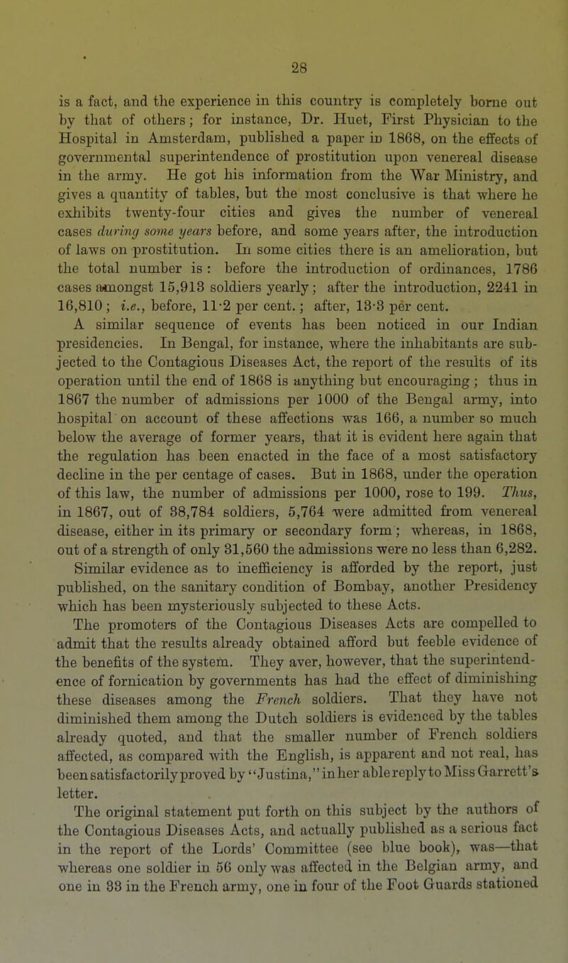 is a fact, and the experience in this country is completely borne out by that of others; for instance, Dr. Huet, First Physician to the Hospital in Amsterdam, published a paper in 1868, on the effects of governmental superintendence of prostitution upon venereal disease in the army. He got his information from the War Ministry, and gives a quantity of tables, but the most conclusive is that where he exhibits twenty-four cities and gives the number of venereal cases during some years before, and some years after, the introduction of laws on prostitution. In some cities there is an amelioration, but the total number is : before the introduction of ordinances, 1786 cases amongst 15,913 soldiers yearly; after the introduction, 2241 in 16,810 ; i.e., before, 11-2 per cent.; after, 13-3 per cent. A similar sequence of events has been noticed in our Indian presidencies. In Bengal, for instance, where the inhabitants are sub- jected to the Contagious Diseases Act, the report of the results of its operation until the end of 1868 is anything but encouraging ; thus in 1867 the number of admissions per 1000 of the Bengal army, into hospital on account of these affections was 166, a number so much below the average of former years, that it is evident here again that the regulation has been enacted in the face of a most satisfactory decline in the per centage of cases. But in 1868, under the operation of this law, the number of admissions per 1000, rose to 199. Thus, in 1867, out of 38,784 soldiers, 5,764 were admitted from venereal disease, either in its primary or secondary form; whereas, in 1868, out of a strength of only 31,560 the admissions were no less than 6,282. Similar evidence as to inefficiency is afforded by the report, just published, on the sanitary condition of Bombay, another Presidency which has been mysteriously subjected to these Acts. The promoters of the Contagious Diseases Acts are compelled to admit that the results already obtained afford but feeble evidence of the benefits of the system. They aver, however, that the superintend- ence of fornication by governments has had the effect of diminishing these diseases among the French soldiers. That they have not diminished them among the Dutch soldiers is evidenced by the tables already quoted, and that the smaller number of French soldiers affected, as compared with the English, is apparent and not real, has been satisfactorily proved by Justina,inher ablereplyto Miss Gam t fc's letter. The original statement put forth on this subject by the authors of the Contagious Diseases Acts, and actually published as a serious fact in the report of the Lords' Committee (see blue book), was—that whereas one soldier in 56 only was affected in the Belgian army, and one in 38 in the French army, one in four of the Foot Guards stationed