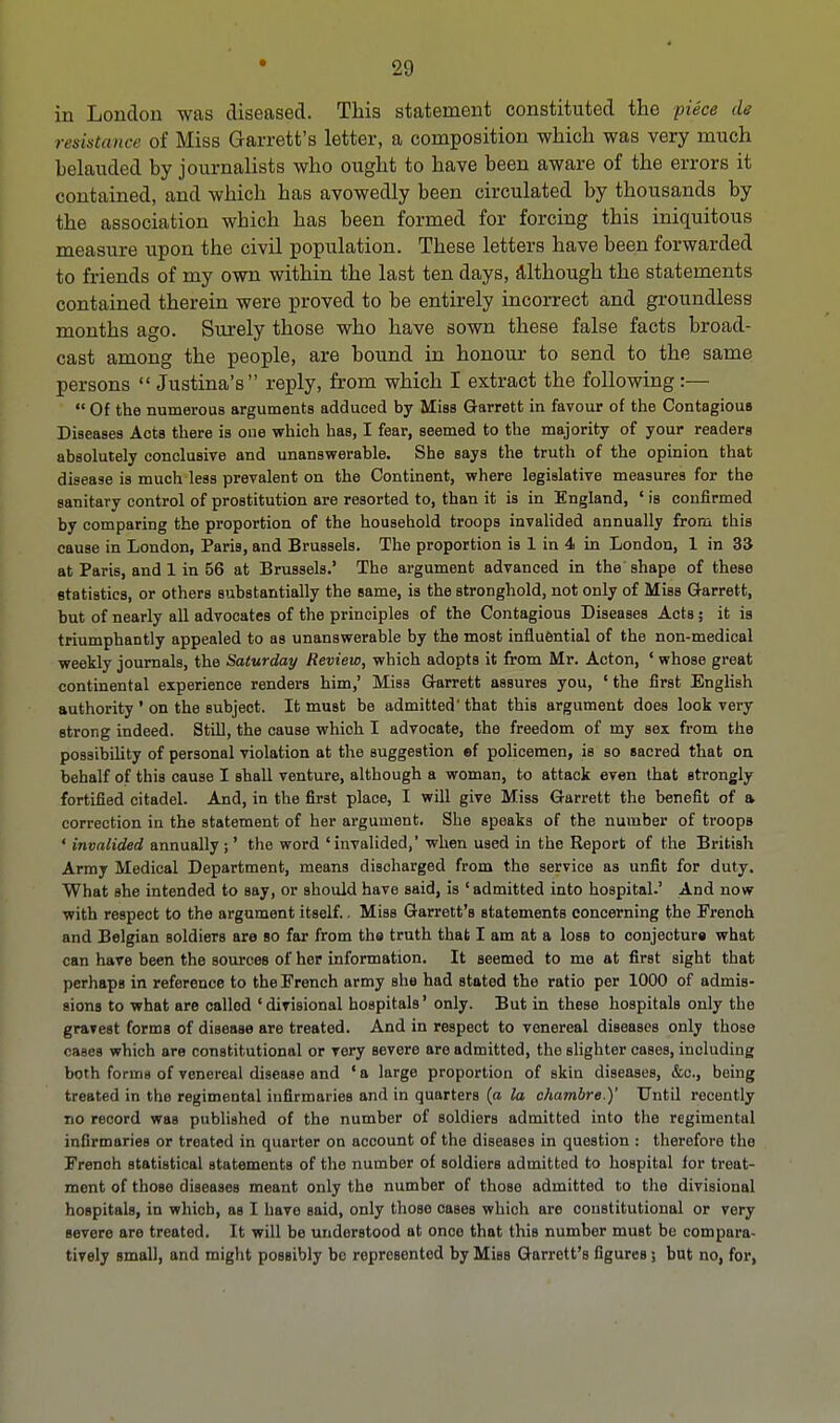 in London was diseased. This statement constituted the -piece de resistance of Miss Garrett's letter, a composition which was very much belauded by journalists who ought to have been aware of the errors it contained, and which has avowedly been circulated by thousands by the association which has been formed for forcing this iniquitous measure upon the civil population. These letters have been forwarded to friends of my own within the last ten days, although the statements contained therein were proved to be entirely incorrect and groundless months ago. Surely those who have sown these false facts broad- cast among the people, are bound in honour to send to the same persons  Justina's reply, from which I extract the following:—  Of the numerous arguments adduced by Miss Garrett in favour of the Contagious Diseases Acts there is one which has, I fear, seemed to the majority of your readers absolutely conclusive and unanswerable. She says the truth of the opinion that disease is much less prevalent on the Continent, where legislative measures for the sanitary control of prostitution are resorted to, than it is in England, ' is confirmed by comparing the proportion of the household troops invalided annually from this cause in London, Paris, and Brussels. The proportion is 1 in 4 in London, 1 in 33 at Paris, and 1 in 56 at Brussels.' The argument advanced in the shape of these statistics, or others substantially the same, is the stronghold, not only of Miss Garrett, but of nearly all advocates of the principles of the Contagious Diseases Acts; it is triumphantly appealed to as unanswerable by the most influential of the non-medical weekly journals, the Saturday Review, which adopts it from Mr. Acton, * whose great continental experience renders him,' Miss Garrett assures you, ' the first English authority ' on the subject. It must be admitted' that this argument does look very strong indeed. Still, the cause which I advocate, the freedom of my sex from the possibility of personal violation at the suggestion ef policemen, is so sacred that on behalf of this cause I shall venture, although a woman, to attack even that strongly fortified citadel. And, in the first place, I will give Miss Garrett the benefit of a correction in the statement of her argument. She speaks of the number of troops ' invalided annually ;' the word ' invalided,' when used in the Report of the British Army Medical Department, means discharged from the service as unfit for duty. What she intended to say, or should have said, is 'admitted into hospital.' And now with respect to the argument itself.. Miss Garrett's statements concerning the French and Belgian soldiers are so far from the truth that I am at a loss to conjecture what can have been the sources of her information. It seemed to me at first sight that perhaps in reference to the French army bIib had stated the ratio per 1000 of admis- sions to what are called 'divisional hospitals' only. But in these hospitals only the gravest forms of disease are treated. And in respect to venereal diseases only those cases which are constitutional or very Bevere are admitted, the slighter cases, including both forms of venereal disease and ' a large proportion of skin diseases, &c., being treated in the regimental infirmaries and in quarters (a la chambre.)' Until recently no record was published of the number of soldiers admitted into the regimentul infirmaries or treated in quarter on account of the diseases in question : therefore the French statistical statements of the number of soldiers admitted to hospital for treat- ment of those diseases meant only the number of those admitted to the divisional hospitals, in which, as I have said, only those cases which are constitutional or very severe are treated. It will be understood at once that this number must be compara- tively small, and might possibly bo represented by Miss Garrett's figures j but no, for,