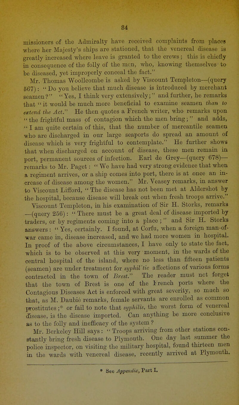 missioners of the Admiralty have received complaints from places where her Majesty's ships are stationed, that the venereal disease is greatly increased where leave is granted to the crews ; this is chiefly in consequence of the folly of the men, who, knowing themselves to he diseased, yet improperly conceal the fact. Mr. Thomas Woollcombe is asked by Viscount Templeton—(query 567): Do you believe that much disease is introduced by merchant seamen? Yes, I think very extensively; and further, he remarks that  it would be much more beneficial to examine seamen than to extend the Act. He then quotes a French writer, who remarks upon  the frightful mass of contagion which the men bring;  and adds,  I am quite certain of this, that the number of mercantile seamen who are discharged in our large seaports do spread an amount of disease which is very frightful to contemplate. He further shows that when discharged on account of disease, these men remain in port, permanent sources of infection. Earl de Grey—(query 678)— remarks to Mr. Paget: We have had very strong evidence that when a regiment arrives, or a ship comes into port, there is at once an in- crease of disease among the women. Mr. Yeasey remarks, in answer to Yiscount Lifford,  The disease has not been met at Aldershot by the hospital, because disease will break out when fresh troops arrive. Yiscount Templeton, in his examination of Sir H. Storks, remarks —(query 256):  There must be a great deal of disease imported by traders, or by regiments coming into a place ;  and Sir H. Storks answers :  Yes, certainly. I found, at Corfu, when a foreign man-of- war came in, disease increased, and we had more women in hospital. In proof of the above circumstances, I have only to state the fact, which is to be observed at tbis very moment, in the wards of the central hospital of the island, where no less than fifteen patients (seamen) are under treatment for syphil'tic affections of various forms contracted in the town of Brest. The reader must net forget that the town of Brest is one of the French ports where the Contagious Diseases Act is enforced with great severity, so much so that, as M. Daubie remarks, female servants are enrolled as common prostitutes ;* or fail to note that syphilis, the worst form of venereal disease, is the disease imported. Can anything be more conclusive as to the folly and inefficacy of the system ? Mr. Berkeley Hill says :  Troops arriving from other stations con- stantly bring fresh disease to Plymouth. One day last summer the police inspector, on visiting the military hospital, found thirteen men in the wards with venereal disease, recently arrived at Plymouth.