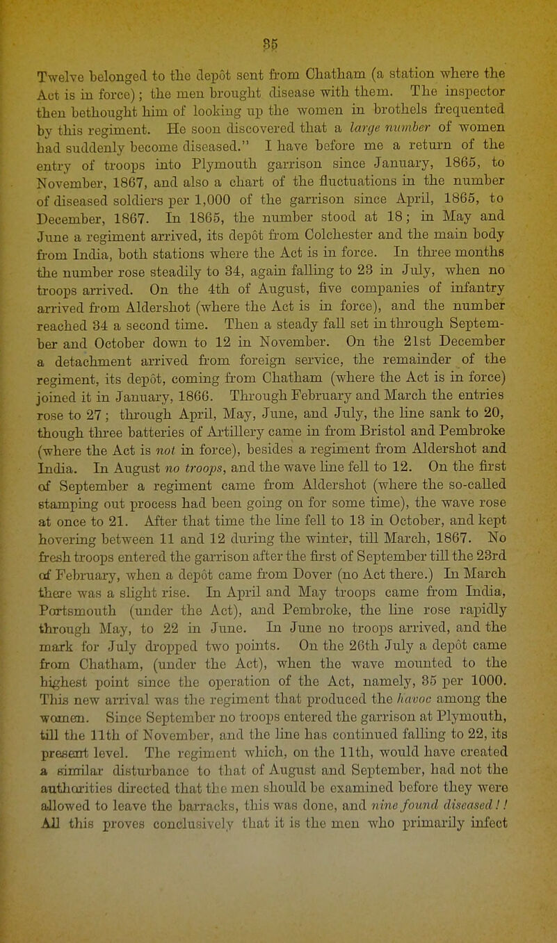 Twelve belonged to the depot sent from Chatham (a station where the Act is in force); the men brought disease with them. The inspector then bethought him of looking up the women in brothels frequented by this regiment. He soon discovered that a large number of women had suddenly become diseased. I have before me a return of the entry of troops into Plymouth garrison since January, 1865, to November, 1867, and also a chart of the fluctuations in the number of diseased soldiers per 1,000 of the garrison since April, 1865, to December, 1867. In 1865, the number stood at 18; in May and June a regiment arrived, its depot from Colchester and the main body from India, both stations where the Act is in force. In three months the number rose steadily to 84, again falling to 23 in July, when no troops arrived. On the 4th of August, five companies of infantry arrived from Aldershot (where the Act is in force), and the number reached 84 a second time. Then a steady fall set in through Septem- ber and October down to 12 in November. On the 21st December a detachment arrived from foreign service, the remainder of the regiment, its depot, coming from Chatham (where the Act is in force) joined it in January, 1866. Through February and March the entries rose to 27 ; through April, May, June, and July, the line sank to 20, though three batteries of Artillery came in from Bristol and Pembroke (where the Act is not in force), besides a regiment from Aldershot and India. In August no troops, and the wave line fell to 12. On the first of September a regiment came from Aldershot (where the so-called stamping out process had been going on for some time), the wave rose at once to 21. After that time the line fell to 18 in October, and kept hovering between 11 and 12 during the winter, till March, 1867. No fresh troops entered the garrison after the first of September till the 23rd of February, when a depot came from Dover (no Act there.) In March there was a slight rise. In April and May troops came from India, Portsmouth (under the Act), and Pembroke, the line rose rapidly through May, to 22 in June. In June no troops arrived, and the mark for July dropped two points. On the 26th July a depot came from Chatham, (under the Act), when the wave mounted to the highest point since the operation of the Act, namely, 35 per 1000. This new arrival was the regiment that produced the havoc among the women. Since September no troops entered the garrison at Plymouth, till the 11th of November, and the line bas continued falling to 22, its present level. The regiment which, on the 11th, would have created a similar disturbance to that of August and September, bad not the authorities directed that the men should be examined before they were allowed to leave the barracks, this was done, and nine found diseased!! All this proves conclusively that it is the men who primarily infect