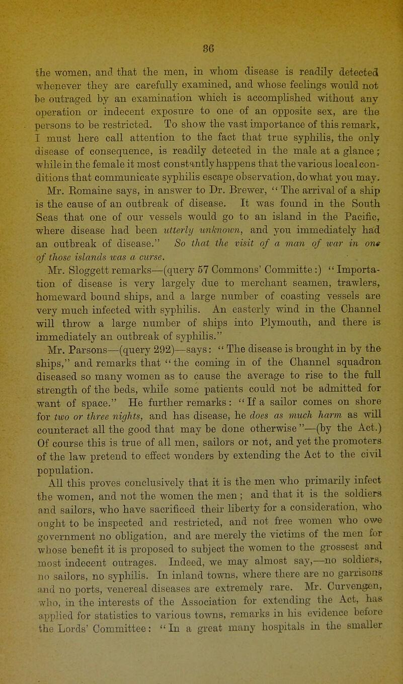 the women, and. that the men, in whom disease is readily detected whenever they are carefully examined, and whose feelings would not be outraged by an examination which is accomplished without any operation or indecent exposure to one of an opposite sex, are the persons to be restricted. To show the vast importance of this remark, I must here call attention to the fact that true syphilis, the only disease of consequence, is readily detected in the male at a glance; while in the female it most constantly happens that the various local con- ditions that communicate syphilis escape observation, do what you may. Mr. Romaine says, in answer to Dr. Brewer,  The arrival of a ship is the cause of an outbreak of disease. It was found in the South Seas that one of our vessels would go to an island in the Pacific, where disease had been utterly unknown, and you immediately had an outbreak of disease. So that the visit of a man of war in one of those islands tvas a curse. Mr. Sloggett remarks—(query 57 Commons' Committe:)  Importa- tion of disease is very largely due to merchant seamen, trawlers, homeward bound ships, and a large number of coasting vessels are very much infected with syphilis. An easterly wind in the Channel will throw a large number of ships into Plymouth, and there is immediately an outbreak of syphilis. Mr. Parsons—(query 292)—says:  The disease is brought in by the ships, and remarks that the coming in of the Channel squadron diseased so many women as to cause the average to rise to the full strength of the beds, while some patients could not be admitted for want of space. He further remarks: If a sailor comes on shore for two or three nights, and has disease, he does as much harm as will counteract all the good that may be done otherwise—(by the Act.) Of course this is true of all men, sailors or not, and yet the promoters of the law pretend to effect wonders by extending the Act to the civil population. All this proves conclusively that it is the men who primarily infect the women, and not the women the men; and that it is the soldiera and sailors, who have sacrificed then liberty for a consideration, who ought to be inspected and restricted, and not free women who owe government no obligation, and are merely the victims of the men for whose benefit it is proposed to subject the women to the grossest and most indecent outrages. Indeed, we may almost say,—no soldiers, no sailors, no syphilis. In inland towns, where there are no garrisons and no ports, venereal diseases are extremely rare. Mr. Curvengen, who, in the interests of the Association for extending the Act, has applied for statistics to various towns, remarks in his evidence before the Lords' Committee: In a great many hospitals in the smaller