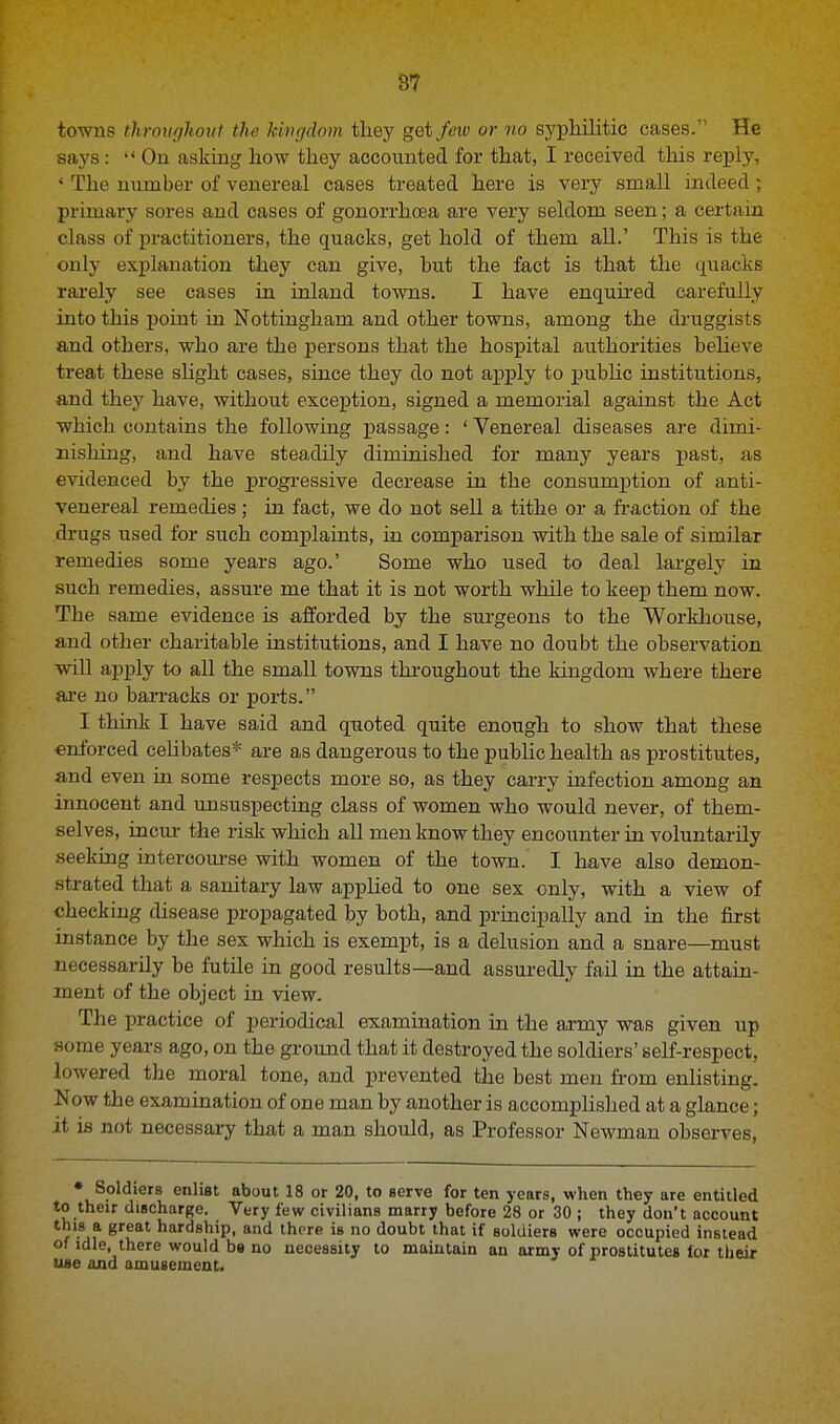 towns throughout the kingdom they get few or no syphilitic cases. He says: On asking how they accounted for that, I received this reply, * The number of venereal cases treated here is very small indeed; primary sores and cases of gonorrhoea are very seldom seen; a certain class of practitioners, the quacks, get hold of them all.' This is the only explanation they can give, but the fact is that the quacks rarely see cases in inland towns. I have enquired carefully into this point in Nottingham and other towns, among the druggists and others, who are the persons that the hospital authorities believe treat these slight cases, since they do not apply to public institutions, and they have, without exception, signed a memorial against the Act which contains the following passage: ' Venereal diseases are dimi- nishing, and have steadily diminished for many years past, as evidenced by the progressive decrease in the consumption of anti- venereal remedies; in fact, we do not sell a tithe or a fraction of the drugs used for such complaints, in comparison with the sale of similar remedies some years ago.' Some who used to deal largely in such remedies, assure me that it is not worth while to keep them now. The same evidence is afforded by the surgeons to the Workhouse, and other charitable institutions, and I have no doubt the observation will apply to all the small towns throughout the kingdom where there are no barracks or ports. I think I have said and quoted quite enough to show that these enforced celibates* are as dangerous to the public health as prostitutes, and even in some respects more so, as they carry infection among an innocent and unsuspecting class of women who would never, of them- selves, incur the risk which all men know they encounter in voluntarily seeking intercourse with women of the town. I have also demon- strated that a sanitary law applied to one sex only, with a view of cheeking disease propagated by both, and principally and in the first instance by the sex which is exempt, is a delusion and a snare—must necessarily be futile in good results—and assuredly fail in the attain- ment of the object in view. The practice of periodical examination in the army was given up some years ago, on the ground that it destroyed the soldiers' self-respect, lowered the moral tone, and prevented the best men from enlisting. Now the examination of one man by another is accomplished at a glance; it is not necessary that a man should, as Professor Newman observes, * Soldiers enlist about 18 or 20, to serve for ten years, when they are entitled to their discharge. Very few civilians marry before 28 or 30 ; they don't account this a great hardship, and there is no doubt that if soldiers were occupied instead of idle, there would bs no necessity to maintain an army of prostitutes lor their use and amusement.