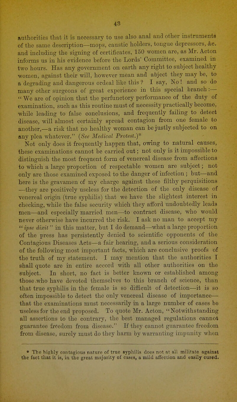 authorities that it is necessary to use also anal and other instruments of the same description—mops, caustic holders, tongue depressors, &c. and including the signing of certificates, 150 women are, as Mr. Acton informs us in his evidence before the Lords' Committee, examined in two hours. Has any government on earth any right to subject healthy women, against their will, however mean and abject they may be, to a degrading and dangerous ordeal like this ? I say, No ! and so do many other surgeons of great experience in this special branch:— We are of opinion that the perfunctory performance of the duty of examination, such as this routine must of necessity practically become, while leading to false conclusions, and frequently failing to detect disease, will almost certainly spread contagion from one female to another,—a risk that no healthy woman can be justly subjected to on any plea whatever. (See Medical Protest.)* Not only does it frequently happen that, owing to natural causes, these examinations cannot be carried out; not only is it impossible to distinguish the most frequent form of venereal disease from affections to which a large proportion of respectable women are subject; not only are those examined exposed to the danger of infection; but—and here is the gravamen of my charge against these filthy perquisitions —they are positively useless for the detection of the only disease of venereal origin (true syphilis) that we have the slightest interest in checking, while the false security which they afford undoubtedly leads men—and especially married men—to contract disease, who would never otherwise have incurred the risk. I ask no man to accept my  ipse dixit  in this matter, but I do demand—what a large proportion of the press has persistently denied to scientific opponents of the Contagious Diseases Acts—a fair hearing, and a serious consideration of the following most important facts, which are conclusive proofs of the truth of my statement. I may mention that the authorities I shall quote are in entire accord with all other authorities on the subject. In short, no fact is better known or established among those .who have devoted themselves to this branch of science, than that true syphilis in the female is so difficult of detection—it is so often impossible to detect the only venereal disease of importance— that the examinations must necessarily in a large number of cases be useless for the end proposed. To quote Mr. Acton, Notwithstanding all assertions to the contrary, the best managed regulations cannot guarantee freedom from disease. If they cannot guarantee freedom from disease, surely must do they harm by warranting impunity when * The highly contagious nature of true syphilis does not nt. all militate against the fact that it is, in the great majority of cases, a mild affection and easily cured.