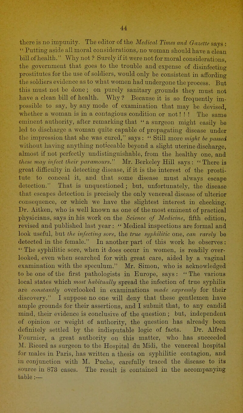 there is no impunity. The editor of the Medical Times and Gazette says :  Putting aside all moral considerations, no woman should have a clean hill of health. Why not ? Surely if it were not for moral considerations, the government that goes to the trouble and expense of disinfecting prostitutes for the use of soldiers, would only be consistent in affording the soldiers evidence as to what women had undergone the process. But this must not be done; on purely sanitary grounds they must not have a clean bill of health. Why ? Because it is so frequently im- possible to say, by any mode of examination that may be devised, whether a woman is in a contagious condition or not! ! ! The same eminent authority, after remarking that  a surgeon might easily be led to discharge a woman quite capable of propagating disease under the impression that she was cured, says :  Still more might be -passed without having anything noticeable beyond a slight uterine discharge, almost if not perfectly undistinguishable, from the healthy one, and these way infect their paramours. Mr. Berkeley Hill says: There is great difficulty in detecting disease, if it is the interest of the prosti- tute to conceal it, and that some disease must always escape detection. That is unquestioned; but, unfortunately, the disease that escapes detection is precisely the only venereal disease of ulterior consequence, or which we have the slightest interest in checking. Dr. Aitken, who is well known as one of the most eminent of practical physicians, says in his work on the Science of Medicine, fifth edition, revised and published last year :  Medical inspections are formal and look useful, but the infecting sore, the true syphilitic one, can rarely be detected in the female. In another part of this work he observes:  The syphilitic sore, when it does occur in women, is readily over- looked, even when searched for with great care, aided by a vaginal examination with the speculum. Mr. Simon, who is acknowledged to be one of the first pathologists in Europe, says :  The various local states which most habitually spread the infection of true syphilis are constantly overlooked in examinations made expressly for their discovery. I suppose no one will deny that these gentlemen have ample grounds for their assertions, and I submit that, to any candid mind, their evidence is conclusive of the question ; but, independent of opinion or weight of authority, the question has already been definitely settled by the indisputable logic of facts. Dr. Alfred Fournier, a great authority on this matter, who has succeeded M. Kicord as surgeon to the Hospital du Midi, the venereal hospital for males in Paris, has written a thesis on syphilitic contagion, and in conjunction with M. Puche, carefully traced the disease to its source in 873 cases. The result is contained in the accompanying table:—