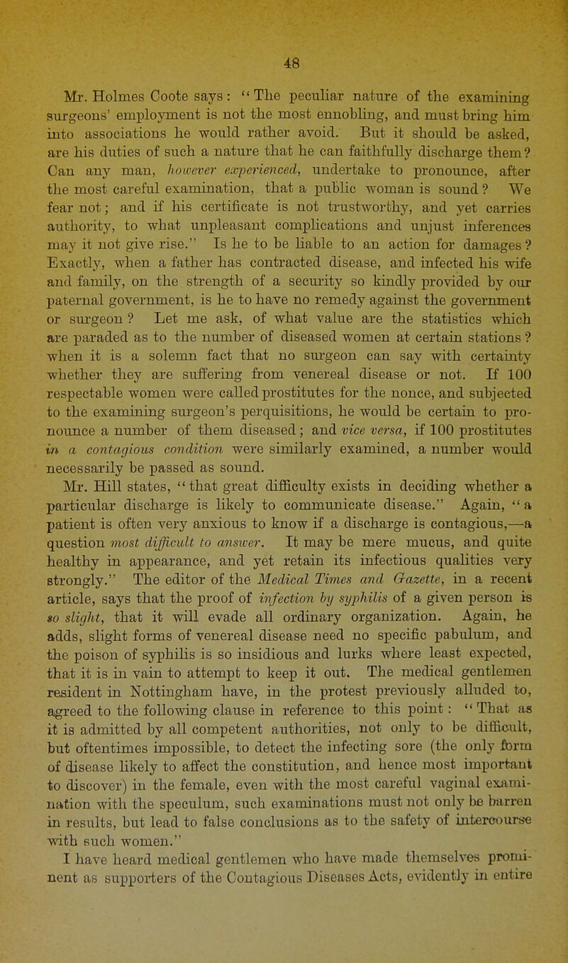 Mr. Holmes Coote says: The peculiar nature of the examining surgeons' employment is not the most ennobling, and must bring him into associations he would rather avoid. But it should be asked, are his duties of such a nature that he can faithfully discharge them ? Can any man, however experienced, undertake to pronounce, after the most careful examination, that a public woman is sound ? We fear not; and if his certificate is not trustworthy, and yet carries authority, to what unpleasant comphcations and unjust inferences may it not give rise. Is he to be liable to an action for damages ? Exactly, when a father has contracted disease, and infected his wife and family, on the strength of a security so kindly provided by our paternal government, is he to have no remedy against the government or surgeon ? Let me ask, of what value are the statistics which are paraded as to the number of diseased women at certain stations ? when it is a solemn fact that no surgeon can say with certainty whether they are suffering from venereal disease or not. If 100 respectable women were called prostitutes for the nonce, and subjected to the examining surgeon's perquisitions, he would be certain to pro- nounce a number of them diseased; and vice versa, if 100 prostitutes in a contagious condition were similarly examined, a number would necessarily be passed as sound. Mr. Hill states,  tbat great difficulty exists in deciding wbether a particular discharge is likely to communicate disease. Again,  a patient is often very anxious to know if a discharge is contagious,—a question most difficult to answer. It may be mere mucus, and quite healthy in appearance, and yet retain its infectious qualities very strongly. The editor of the Medical Times and Gazette, in a recent article, says that the proof of infection by syphilis of a given person is so slight, that it will evade all ordinary organization. Again, he adds, slight forms of venereal disease need no specific pabulum, and the poison of syphilis is so insidious and lurks where least expected, that it is in vain to attempt to keep it out. The medical gentlemen resident in Nottingham have, in the protest previously alluded to, agreed to the following clause in reference to this point:  Tbat as it is admitted by all competent authorities, not only to be difficult, but oftentimes impossible, to detect the infecting sore (the only form of disease likely to affect the constitution, and hence most important to discover) in the female, even with the most careful vaginal exami- nation with the speculum, such examinations must not only be barren in results, but lead to false conclusions as to tbe safety of intercourse with such women. I have heard medical gentlemen who have made themselves promi- nent as supporters of the Contagious Diseases Acts, evidently in entire