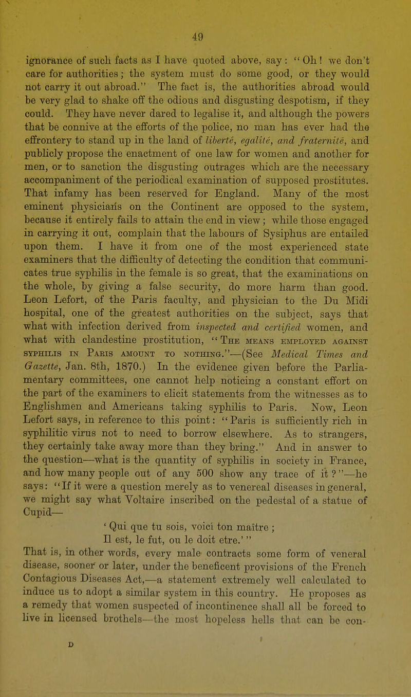 ignorance of such facts as I have quoted above, say :  Oh ! we don't care for authorities; the system must do some good, or they would not carry it out abroad. The fact is, the authorities abroad would be very glad to shake off the odious and disgusting despotism, if they could. They have never dared to legalise it, and although the powers that be connive at the efforts of the police, no man has ever had the effrontery to stand up in the land of liberie, egdlile, and fraternite, and publicly propose the enactment of one law for women and another for men, or to sanction the disgusting outrages which are the necessary accompaniment of the periodical examination of supposed prostitutes. That infamy has been reserved for England. Many of the most eminent physicians on the Continent are opposed to the system, because it entirely fails to attain the end in view; while those engaged in carrying it out, complain that the labours of Sysiphus are entailed upon them. I have it from one of the most experienced state examiners that the difficulty of detecting the condition that communi- cates true syphilis in the female is so great, that the examinations on the whole, by giving a false security, do more harm than good. Leon Lefort, of the Paris faculty, and physician to the Du Midi hospital, one of the greatest authorities on the subject, says that what with infection derived from inspected and certified women, and what with clandestine prostitution, The means employed against syphilis in Paris amount to nothing.—(See Medical Times and Gazette, Jan. 8th, 1870.) In the evidence given before the Parlia- mentary committees, one cannot help noticing a constant effort on the part of the examiners to elicit statements from the witnesses as to Englishmen and Americans taking syphilis to Paris. Now, Leon Lefort says, in reference to this point: Paris is sufficiently rich in syphilitic virus not to need to borrow elsewhere. As to strangers, they certainly take away more than they bring. And in answer to the question—what is the quantity of syphilis in society in France, and how many people out of any 500 show any trace of it ? —he says: If it were a question merely as to venereal diseases in general, we might say what Voltaire inscribed on the pedestal of a statue of Cupid— ' Qui que tu sois, voici ton maitre ; II est, le fut, ou le doit etre.'  That is, in other words, every male contracts some form of veneral disease, sooner or later, under the beneficent provisions of the French Contagious Diseases Act,—a statement extremely well calculated to induce us to adopt a similar system in this country. He proposes as a remedy that women suspected of incontinence shall all be forced to live in licensed brothels—the most hopeless hells that can be con- i D