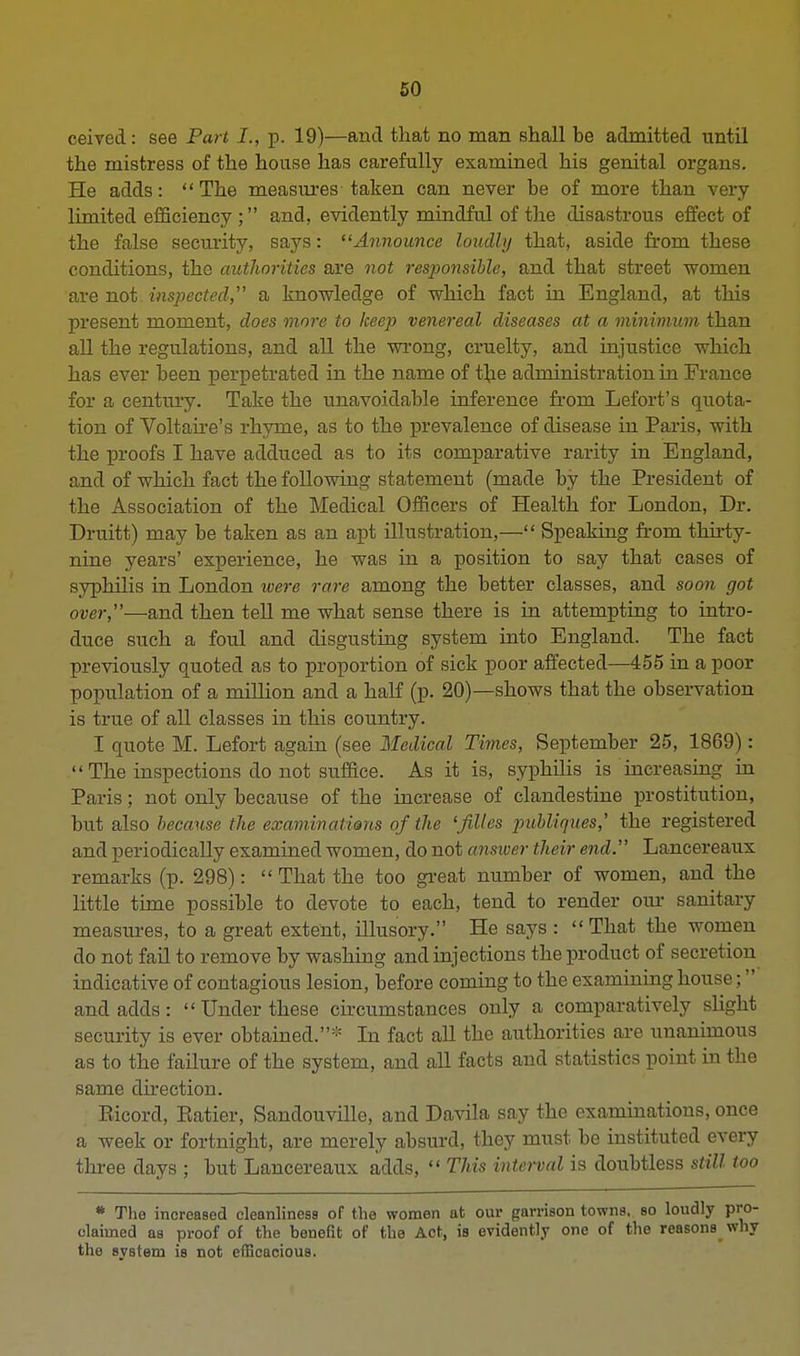 ceived: see Part J., p. 19)—and that no man shall be admitted until the mistress of the house has carefully examined his genital organs. He adds:  The measures taken can never be of more than very limited efficiency ; and, evidently mindful of the disastrous effect of the false security, says: Announce loudly that, aside from these conditions, the autliorities are not responsible, and that street women are not inspected a knowledge of which fact in England, at this present moment, does more to keep venereal diseases at a minimum than all the regulations, and all the wrong, cruelty, and injustice which has ever been perpetrated in the name of the administration in France for a century. Take the unavoidable inference from Lefort's quota- tion of Voltaire's rhyme, as to the prevalence of disease in Paris, with the proofs I have adduced as to its comparative rarity in England, and of which fact the following statement (made by the President of the Association of the Medical Officers of Health for London, Dr. Druitt) may be taken as an apt illustration,— Speaking from thirty- nine years' experience, he was in a position to say that cases of syphilis in London were rare among the better classes, and soon got over,—and then tell me what sense there is in attempting to intro- duce such a foul and disgusting system into England. The fact previously quoted as to proportion of sick poor affected—455 in a poor population of a million and a half (p. 20)—shows that the observation is true of all classes in this country. I quote M. Lefort again (see Medical Times, September 25, 1869):  The inspections do not suffice. As it is, syphilis is increasing hi Paris; not only because of the increase of clandestine prostitution, but also because the examinations of the 'jilles publiques,' the registered and periodically examined women, do not answer their end. Lancereaux remarks (p. 298):  That the too great number of women, and the little time possible to devote to each, tend to render our sanitary measures, to a great extent, illusory. He says :  That the women do not fail to remove by washing and injections the product of secretion indicative of contagious lesion, before coming to the examining house; and adds: Under these circumstances only a comparatively slight security is ever obtained.* In fact all the authorities are unanimous as to the failure of the system, and all facts and statistics point in the same direction. Eicord, Batier, Sandouville, and Davila say the examinations, once a week or fortnight, are merely absurd, they must, be instituted every three days ; but Lancereaux adds,  This interval is doubtless still too * The increased cleanliness of the women at our garrison towns, so loudly pro- claimed as proof of the benefit of the Act, is evidently one of the reasons why the system is not efficacious.