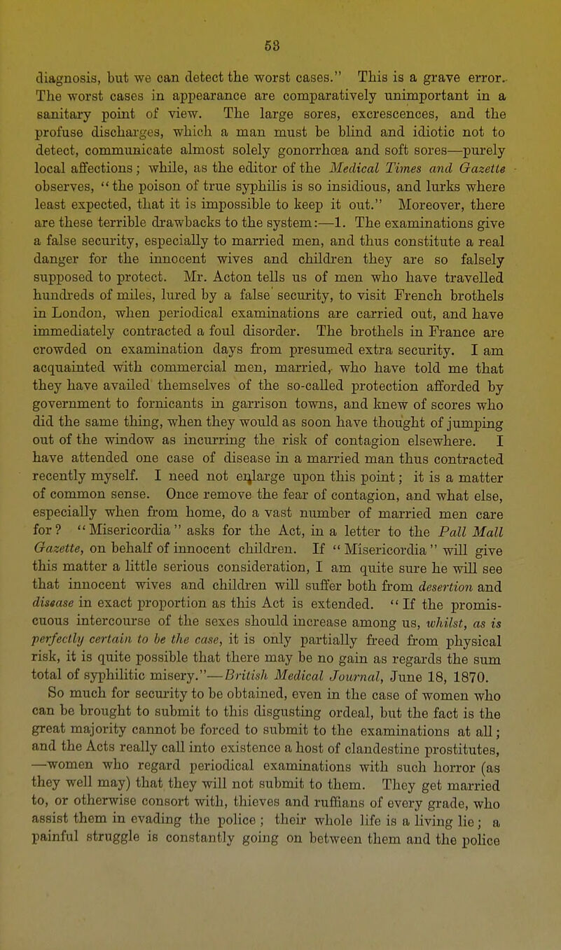 diagnosis, but we can detect the worst cases. This is a grave error. The worst cases in appearance are comparatively unimportant in a sanitary point of view. The large sores, excrescences, and the profuse discharges, which a man must be blind and idiotic not to detect, communicate almost solely gonorrhoea and soft sores—purely local affections; while, as the editor of the Medical Times and Gazette observes, the poison of true syphilis is so insidious, and lurks where least expected, that it is impossible to keep it out. Moreover, there are these terrible drawbacks to the system:—1. The examinations give a false security, especially to married men, and thus constitute a real danger for the innocent wives and children they are so falsely supposed to protect. Mr. Acton tells us of men who have travelled hundreds of miles, lured by a false security, to visit French brothels in London, when periodical examinations are carried out, and have immediately contracted a foul disorder. The brothels in France are crowded on examination days from presumed extra security. I am acquainted with commercial men, married,- who have told me that they have availed themselves of the so-called protection afforded by government to fornicants in garrison towns, and knew of scores who did the same thing, when they would as soon have thought of jumping out of the window as mcurring the risk of contagion elsewhere. I have attended one case of disease in a married man thus contracted recently myself. I need not enlarge upon this point; it is a matter of common sense. Once remove the fear of contagion, and what else, especially when from home, do a vast number of married men care for?  Misericordia  asks for the Act, in a letter to the Pall Mall Gazette, on behalf of innocent children. If  Misericordia  will give this matter a little serious consideration, I am quite sure he will see that innocent wives and children will suffer both from desertion and disease in exact proportion as this Act is extended.  If the promis- cuous intercourse of the sexes should increase among us, whilst, as is perfectly certain to be the case, it is only partially freed from physical risk, it is quite possible that there may be no gain as regards the sum total of syphilitic misery.—British Medical Journal, June 18, 1870. So much for security to be obtained, even in the case of women who can be brought to submit to this disgusting ordeal, but the fact is the great majority cannot be forced to submit to the examinations at all; and the Acts really call into existence a host of clandestine prostitutes, —women who regard periodical examinations with such horror (as they well may) that they will not submit to them. They get married to, or otherwise consoi-t with, thieves and ruffians of every grade, who assist them in evading the police ; their whole life is a living lie ; a painful struggle is constantly going on between them and the police