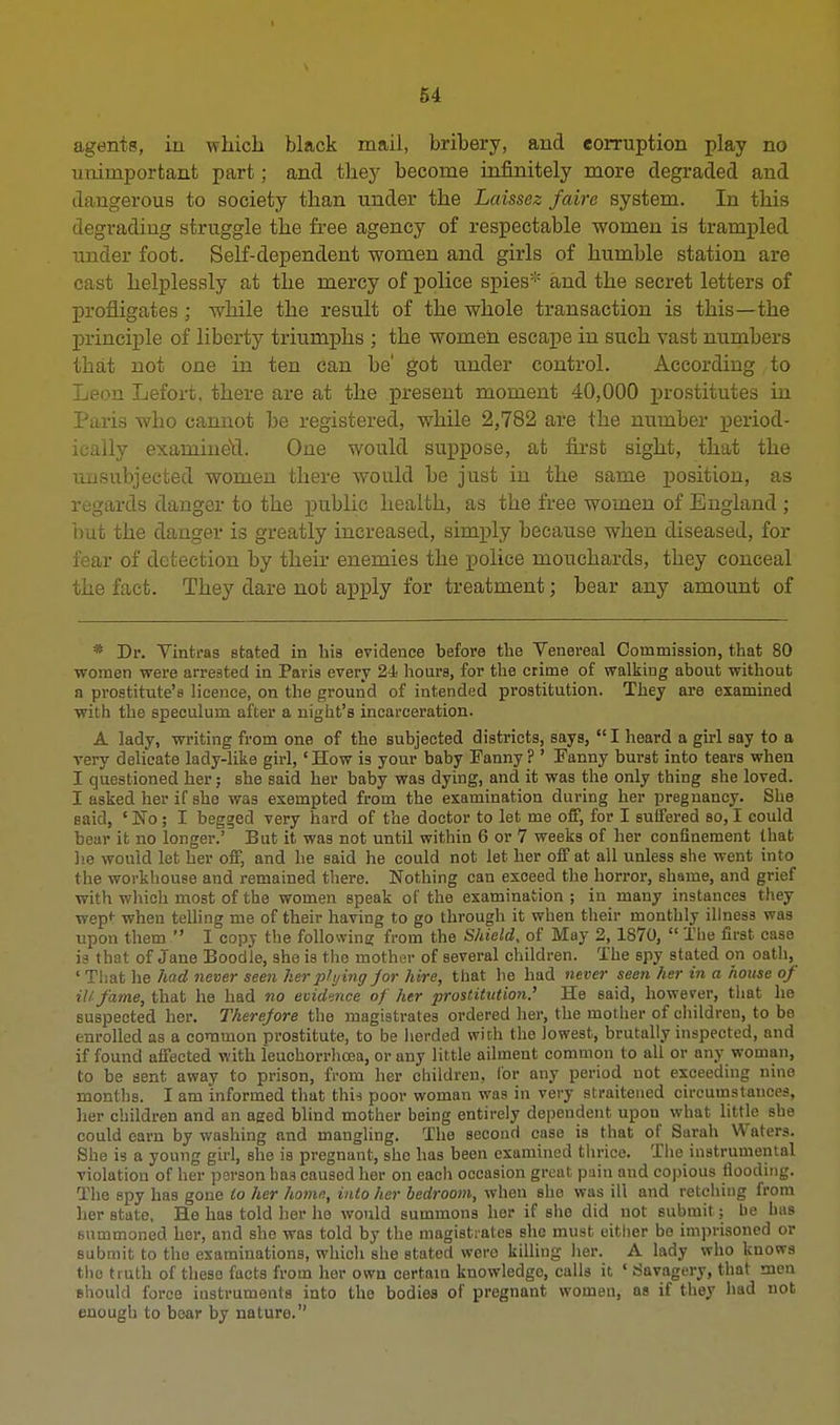 agents, in which black mail, bribery, and corruption play no unimportant part; and they become infinitely more degraded and dangerous to society than under the Laissez faire system. In this degrading struggle the free agency of respectable women is trampled under foot. Self-dependent women and girls of humble station are cast helplessly at the mercy of police spies* and the secret letters of profligates; while the result of the whole transaction is this—the principle of liberty triumphs ; the women escape in such vast numbers that not one in ten can be' got under control. According to Leon Lefort. there are at the present moment 40,000 prostitutes in Paris who cannot be registered, while 2,782 are the number period- ically examineu. One would suppose, at first sight, that the unsubjected women there would be just in the same position, as regards danger to the public health, as the free women of England ; but the danger is greatly increased, simply because when diseased, for fear of detection by their enemies the police mouchards, they conceal the fact. They dare not apply for treatment; bear any amount of * Dr. Vintras stated in his evidence before the Venereal Commission, that 80 women were arrested in Paris every 24 hours, for the crime of walking about without a prostitute's licence, on the ground of intended prostitution. They are examined with the speculum after a night's incarceration. A lady, writing from one of the subjected districts, says,  I heard a girl say to a very delicate lady-like girl, 'How is your baby Fanny? ' Eanny burst into tears when I questioned her; she said her baby was dying, and it was the only thing she loved. I asked her if she was exempted from the examination during her pregnancy. She said, e No ; I begged very hard of the doctor to let me off, for I suffered so, I could bear it no longer.' But it was not until within 6 or 7 weeks of her confinement that lie would let her off, and he said he could not let her off at all unless she went into the workhouse and remained there. Nothing can exceed the horror, shame, and grief with which most of the women speak of the examination ; in many instances they wep* when telling me of their having to go through it when their monthly illness was upon them  I copj the following from the Shield, of May 2,1870,  The first case is that of Jane Boodle, she is the mother of several children. The spy stated on oath, * That he had never seen her plying jor hire, that he had never seen her in a house of ill fame, that he had no evidence of her prostitution.' He said, however, that he suspected her. Therefore the magistrates ordered her, the mother of children, to be enrolled as a common prostitute, to be iierded with the Jowest, brutally inspected, and if found affected with leuchorrhcea, or any little ailment common to all or any woman, to be sent away to prison, from her children, lor any period not exceeding nine months. I am informed that this poor woman was in very straitened circumstances, her children and an aged blind mother being entirely dependent upon what little she could earn by washing and mangling. The second case is that of Sarah Waters. She is a young girl, she is pregnant, she has been examined thrice. The instrumental violation of her person has caused her on each occasion great pain and copious flooding. The spy has gone to her home, into her bedroom, when she was ill and retching from her Btate. He haB told her he would summons her if she did not submit; be has summoned her, and she was told by the magistrates she must either be imprisoned or submit to the examinations, which she stated were killing her. A lady who knows the truth of these facts from her own certain knowledge, calls it, ' Savagery, that men should force instruments into the bodies of pregnant women, as if they had not enough to bear by nature.