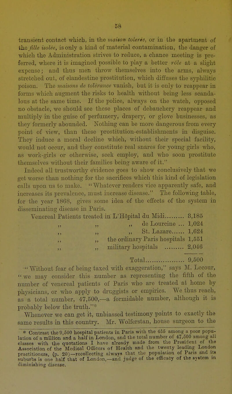 transient contact which, in the maison- tolerie, or in the apartment of the fille isolee, is only a kind of material contamination, the danger of ■which the Administration strives to reduce, a chance meeting is pre- ferred, where it is imagined possible to play a better role at a slight expense; and thus men throw themselves into the arms, always stretched out, of clandestine prostitution, which diffuses the syphilitic poison. The maisons de tolerance vanish, but it is only to reappear in forms which augment the risks to health without being less scanda- lous at the same time. If the police, always on the watch, opposed no obstacle, we should see these places of debauchery reappear and multiply in the guise of perfumery, drapery, or glove businesses, as they formerly abounded. Nothing can be more dangerous from every point of view, than these prostitution-establishments in disguise. They induce a moral decline which, without then- special facility, would not occur, and they constitute real snares for young girls who, as work-girls or otherwise, seek employ, and who soon prostitute themselves without their families being aware of it. Indeed all trustworthy evidence goes to show conclusively that we get worse than nothing for the sacrifices which this kind of legislation calls upon us to make. Whatever renders vice apparently safe, and increases its prevalence, must increase disease. The following table, for the year 1868, gives some idea of the effects of the system in disseminating disease in Paris. Venereal Patients treated in L'HSpital du Midi 3,185 „ „ ,, de Lourcine ... 1,024 ,, ,, ,, St. Lazare 1,624 ,, ,, the ordinary Paris hospitals 1,551 ,, ,, military hospitals 2,046 Total 9,500  Without fear of being taxed with exaggeration, says M. Lecour,  we may consider this number as representing the fifth of the number of venereal patients of Paris who are treated at home by physicians, or who apply to druggists or empirics. We thus reach, as a total number, 47,500,—a formidable number, although it is probably below the truth. Whenever we can get it, unbiassed testimony points to exactly the same results in this country. Mr. Wolferstan, house surgeon to the * Contrast the 9,500 hospital patients in Paris with the 456 among a poor popu- lation of a million and a half in London, and the total number of 47.500 among all classes with the quotations I have already made from the President of the Association of the Medical Officers of Health and the twenty leading London practitioners, (p. 20)—recollecting always that the population of Paris and us suburbs is one half that of London,—and judge of the efficacy of the system in diminishing disease.