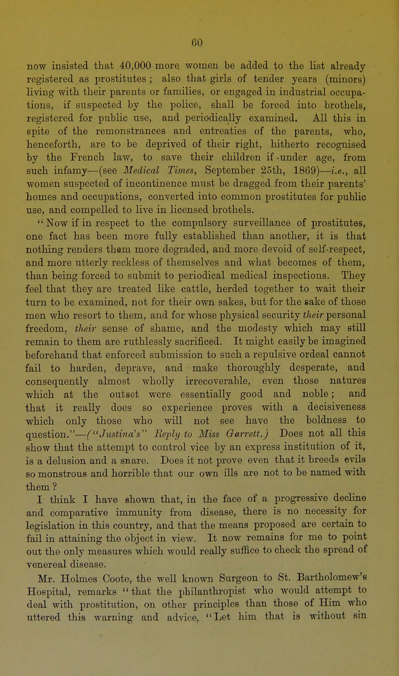 now insisted that 40,000 more women be added to the list already registered as prostitutes ; also that girls of tender years (minors) living with their parents or families, or engaged in industrial occupa- tions, if suspected by the police, shall be forced into brothels, registered for public use, and periodically examined. All this in spite of the remonstrances and entreaties of the parents, who, henceforth, are to be deprived of their right, hitherto recognised by the French law, to save their children if -under age, from such infamy—(see Medical Times, September 25th, 1869)—i.e., all women suspected of incontinence must be dragged from their parents' homes and occupations, converted into common prostitutes for public use, and compelled to live in licensed brothels.  Now if in respect to the compulsory surveillance of prostitutes, one fact has been more fully established than another, it is that nothing renders them more degraded, and more devoid of self-respect, and more utterly reckless of themselves and what becomes of them, than being forced to submit to periodical medical inspections. They feel that they are treated like cattle, herded together to wait their turn to be examined, not for their own sakes, but for the sake of those men who resort to them, and for whose physical security their personal freedom, their sense of shame, and the modesty which may still remain to them are ruthlessly sacrificed. It might easily be imagined beforehand that enforced submission to such a repulsive ordeal cannot fail to harden, deprave, and make thoroughly desperate, and consequently almost wholly irrecoverable, even those natures which at the outset were essentially good and noble; and that it really does so experience proves with a decisiveness which only those who will not see have the boldness to question.—(Justina's Reply to Miss Garrett.) Does not all this show that the attempt to control vice by an express institution of it, is a delusion and a snare. Does it not prove even that it breeds evils so monstrous and horrible that our own ills are not to be named with them ? I think I have shown that, in the face of a progressive decline and comparative immunity from disease, there is no necessity for legislation in this country, and that the means proposed are certain to fail in attaining the object in view. It now remains for me to point out the only measures which would really suffice to check the spread of venereal disease. Mr. Holmes Coote, the well known Surgeon to St. Bartholomew's Hospital, remarks ''that the philanthropist who would attempt to deal with prostitution, on other principles than those of Him who uttered this warning and advice, Let him that is without sin