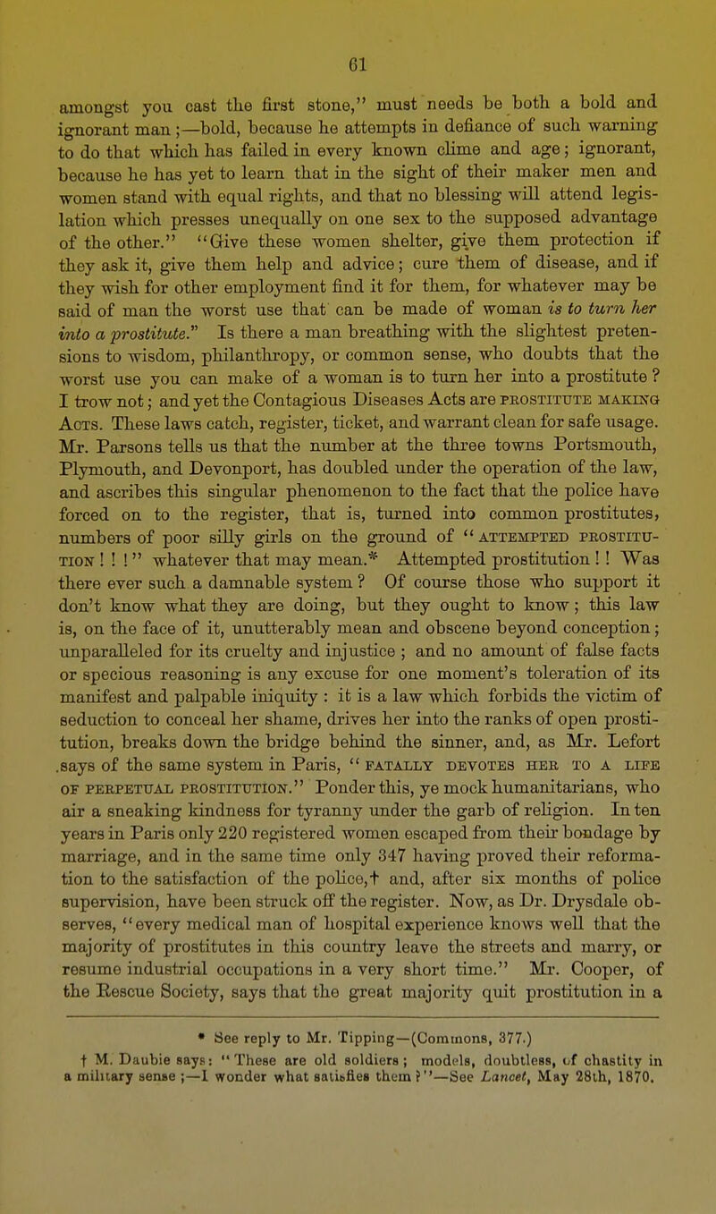 amongst you cast the first stone, must needs be both a bold and ignorant man ;—bold, because he attempts in defiance of such warning to do that which has failed in every known clime and age; ignorant, because he has yet to learn that in the sight of their maker men and women stand with equal rights, and that no blessing will attend legis- lation which presses unequally on one sex to the supposed advantage of the other. Give these women shelter, give them protection if they ask it, give them help and advice; cure them of disease, and if they wish for other employment find it for them, for whatever may be said of man the worst use that can be made of woman is to turn her into a prostitute. Is there a man breathing with the slightest preten- sions to wisdom, philanthropy, or common sense, who doubts that the worst use you can make of a woman is to turn her into a prostitute ? I trow not; and yet the Contagious Diseases Acts are prostitute making Acts. These laws catch, register, ticket, and warrant clean for safe usage. Mr. Parsons tells us that the number at the three towns Portsmouth, Plymouth, and Devonport, has doubled under the operation of the law, and ascribes this singular phenomenon to the fact that the police have forced on to the register, that is, turned into common prostitutes, numbers of poor silly girls on the ground of  attempted prostitu- tion ! ! !  whatever that may mean.* Attempted prostitution ! ! Was there ever such a damnable system ? Of course those who support it don't know what they are doing, but they ought to know; this law is, on the face of it, unutterably mean and obscene beyond conception; unparalleled for its cruelty and injustice ; and no amount of false facts or specious reasoning is any excuse for one moment's toleration of its manifest and palpable iniquity : it is a law which forbids the victim of seduction to conceal her shame, drives her into the ranks of open prosti- tution, breaks down the bridge behind the sinner, and, as Mr. Lefort .says of the same system in Paris,  fatally devotes her to a liee of perpetual prostitution. Ponder this, ye mock humanitarians, who air a sneaking kindness for tyranny under the garb of religion. In ten years in Paris only 220 registered women escaped from their bondage by marriage, and in the same time only 347 having proved their reforma- tion to the satisfaction of the police, t and, after six months of police supervision, have been struck off the register. Now, as Dr. Drysdale ob- serves, every medical man of hospital experience knows well that the majority of prostitutes in this country leave the streets and marry, or resume industrial occupations in a very short time. Mr. Cooper, of the Rescue Society, says that the great majority quit prostitution in a • See reply to Mr. Tipping—(Commons, 377.) t M. Daubie says:  These are old soldiers; models, doubtless, of chastity in a military sense ;—1 wonder what satUrles them f''—See Lancet, May 28th, 1870.