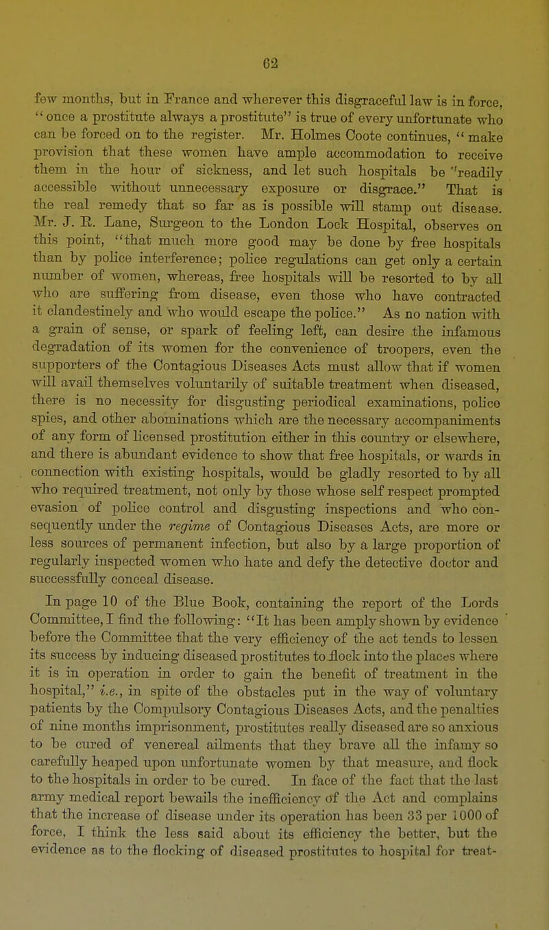 few months, but in France and wherever this disgraceful law is in force, once a prostitute always a prostitute is true of every unfortunate who can be forced on to the register. Mr. Holmes Ooote continues,  make provision that these women have ample accommodation to receive them in the hour of sickness, and let such hospitals be ''readily accessible without unnecessary exposure or disgrace. That is the real remedy that so far as is possible will stamp out disease. Mr. J. K. Lane, Surgeon to the London Lock Hospital, observes on this point, that much more good may be done by free hospitals than by police interference; police regulations can get only a certain number of women, whereas, free hospitals will be resorted to by all who are suffering from disease, even those who have contracted it clandestinely and who would escape the police. As no nation witli a grain of sense, or spark of feeling left, can desire the infamous degradation of its women for the convenience of troopers, even the supporters of the Contagious Diseases Acts must allow that if women will avail themselves voluntarily of suitable treatment when diseased, there is no necessity for disgusting periodical examinations, police spies, and other abominations which are the necessary accompaniments of any form of licensed prostitution either in this country or elsewhere, and there is abundant evidence to show that free hospitals, or wards in connection with existing hospitals, would be gladly resorted to by all who required treatment, not only by those whose self respect prompted evasion of police control and disgusting inspections and who con- sequently under the regime of Contagious Diseases Acts, are more or less sources of permanent infection, but also by a large proportion of regularly inspected women who hate and defy the detective doctor and successfully conceal disease. In page 10 of the Blue Book, containing the report of the Lords Committee, I find the following: It has been amply shown by evidence before the Committee that the very efficiency of the act tends to lessen its success by inducing diseased prostitutes to Hock into the places where it is in operation in order to gain the benefit of treatment in the hospital, i.e., in spite of the obstacles put in the way of voluntary patients by the Conrpulsory Contagious Diseases Acts, and the penalties of nine months imprisonment, prostitutes really diseased are so anxious to be cured of venereal ailments that they brave all the infamy so carefully heaped upon unfortunate women by that measure, and flock to the hospitals in order to be cured. In face of the fact that the last army medical report bewails the inefficiency of the Act and complains that the increase of disease under its operation has been 33 per 1000 of force, I think the less said about its efficiency the better, but the evidence as to the flocking of diseased prostitutes to hospital for treat-