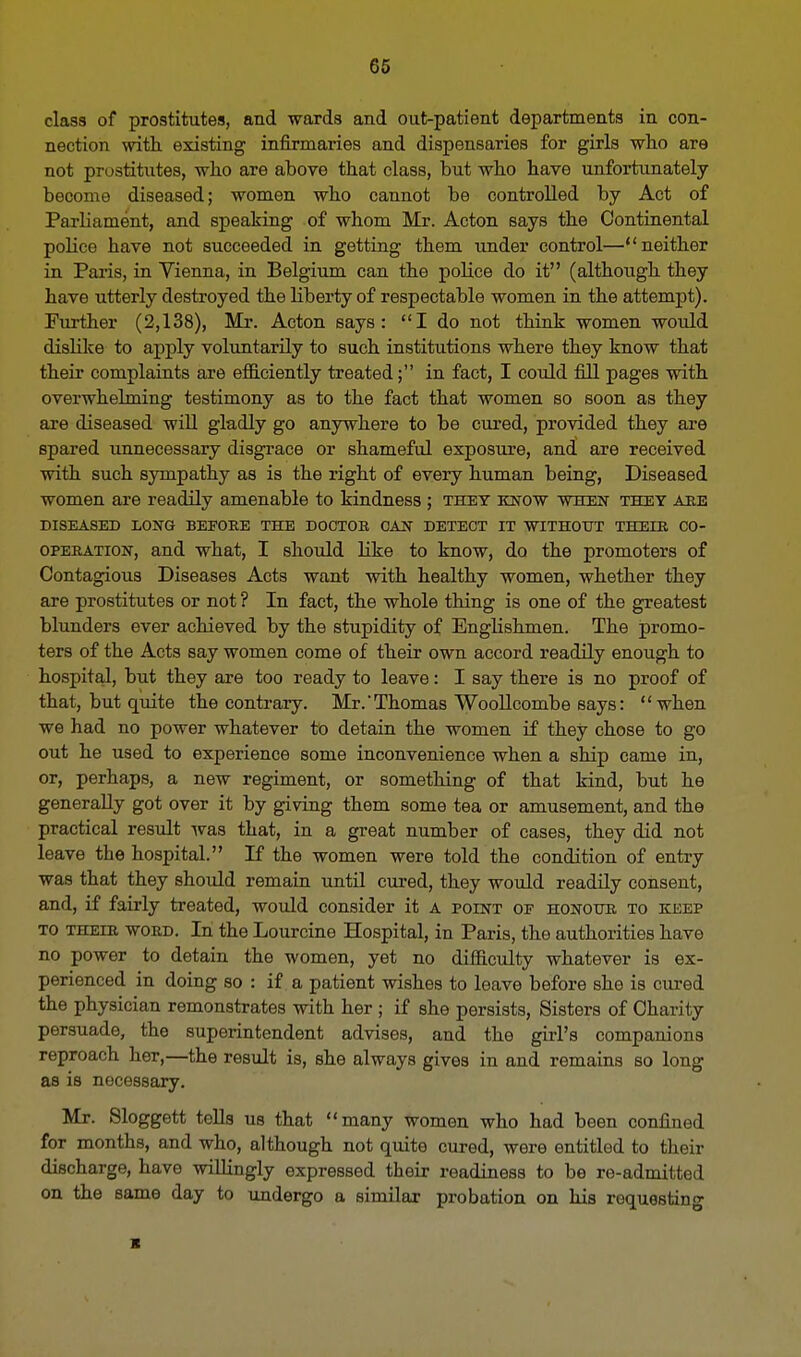 GO class of prostitutes, and wards and out-patient departments in con- nection with existing infirmaries and dispensaries for girls who are not prostitutes, who are above that class, but who have unfortunately become diseased; women who cannot be controlled by Act of Parliament, and speaking of whom Mr. Acton says the Continental police have not succeeded in getting them under control—neither in Paris, in Vienna, in Belgium can the police do it (although they have utterly destroyed the liberty of respectable women in the attempt). Further (2,138), Mr. Acton says: I do not think women would dislike to apply voluntarily to such institutions where they know that their complaints are efficiently treated; in fact, I could fill pages with overwhelming testimony as to the fact that women so soon as they are diseased will gladly go anywhere to be cured, provided they are spared unnecessary disgrace or shameful exposure, and are received with such sympathy as is the right of every human being, Diseased women are readily amenable to kindness ; they know when they are DISEASED LONG BEPORE THE DOCTOR CAN DETECT IT WITHOUT THEIR CO- OPERATION, and what, I should like to know, do the promoters of Contagious Diseases Acts want with healthy women, whether they are prostitutes or not ? In fact, the whole thing is one of the greatest blunders ever achieved by the stupidity of Englishmen. The promo- ters of the Acts say women come of their own accord readily enough to hospital, but they are too ready to leave: I say there is no proof of that, but quite the contrary. Mr.'Thomas Woollcombe says: when we had no power whatever to detain the women if they chose to go out he used to experience some inconvenience when a ship came in, or, perhaps, a new regiment, or something of that kind, but he generally got over it by giving them some tea or amusement, and the practical result was that, in a great number of cases, they did not leave the hospital. If the women were told the condition of entry was that they should remain until cured, they would readily consent, and, if fairly treated, would consider it A point of honour to keep to their word. In the Lourcine Hospital, in Paris, the authorities have no power to detain the women, yet no difficulty whatever is ex- perienced in doing so : if a patient wishes to leave before she is cured the physician remonstrates with her ; if she persists, Sisters of Charity persuade, the superintendent advises, and the girl's companions reproach her,—the result is, she always gives in and remains so long as is necessary. Mr. Sloggett tells us that many women who had been confined for months, and who, although not quite cured, were entitled to their discharge, have willingly expressed their readiness to be re-admitted on the same day to undergo a similar probation on his requesting ■