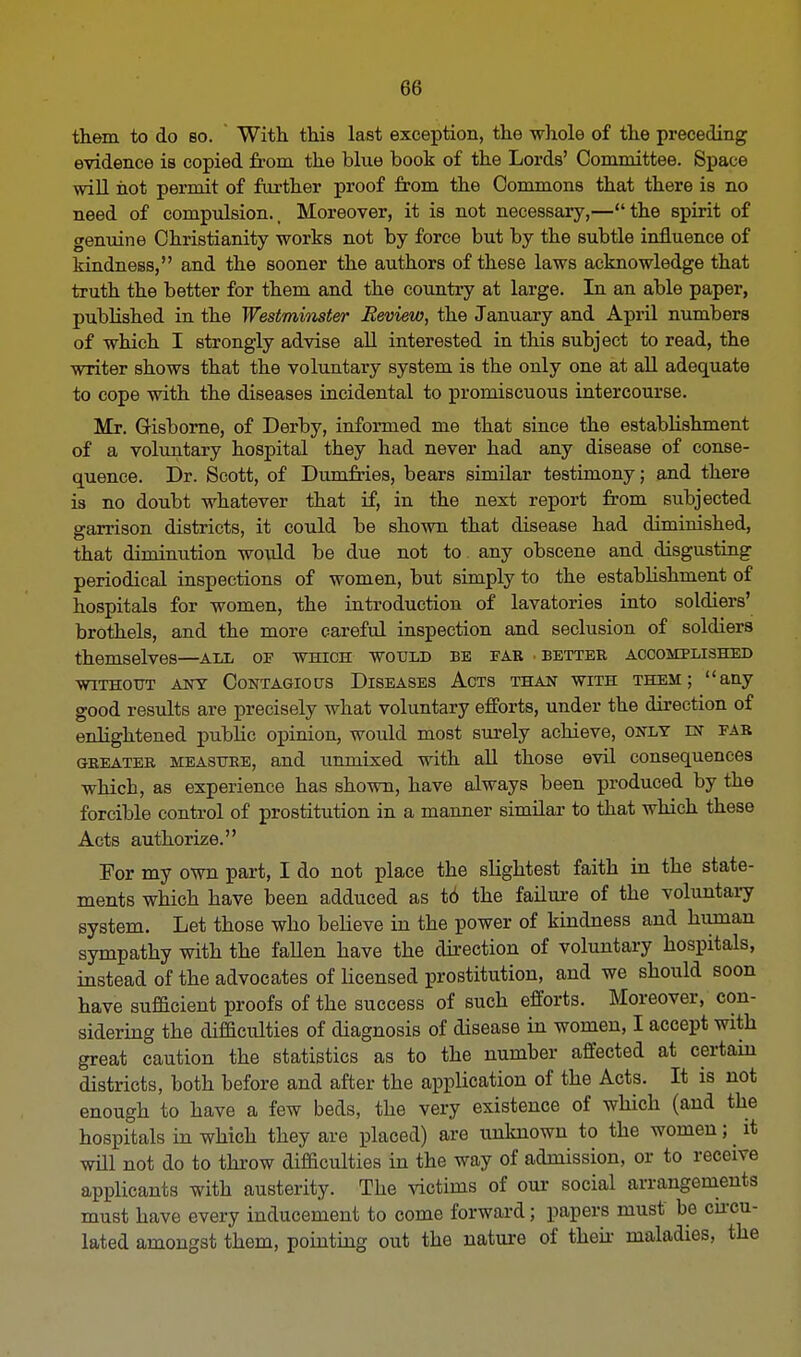 them to do bo. With this last exception, the whole of the preceding evidence is copied from the blue book of the Lords' Committee. Space will hot permit of further proof from the Commons that there is no need of compulsion., Moreover, it is not necessary,—the spirit of genuine Christianity works not by force but by the subtle influence of kindness, and the sooner the authors of these laws acknowledge that truth the better for them and the country at large. In an able paper, published in the Westminster Review, the January and April numbers of which I strongly advise all interested in this subject to read, the writer shows that the voluntary system is the only one at all adequate to cope with the diseases incidental to promiscuous intercourse. Mr. Gisborne, of Derby, informed me that since the establishment of a voluntary hospital they had never had any disease of conse- quence. Dr. Scott, of Dumfries, bears similar testimony; and there is no doubt whatever that if, in the next report from subjected garrison districts, it could be shown that disease had diminished, that diminution wo\dd be due not to any obscene and disgusting periodical inspections of women, but simply to the establishment of hospitals for women, the introduction of lavatories into soldiers' brothels, and the more careful inspection and seclusion of soldiers themselves—all of which would be far . better accomplished WITHOUT ANT CONTAGIOUS DISEASES ACTS THAN WITH THEM; any good results are precisely what voluntary efforts, under the direction of enlightened public opinion, would most surely achieve, only ln far greater measure, and unmixed with all those evil consequences which, as experience has shown, have always been produced by the forcible control of prostitution in a manner similar to that which these Acts authorize. For my own part, I do not place the slightest faith in the state- ments which have been adduced as to the failure of the voluntary system. Let those who believe in the power of kindness and human sympathy with the faUen have the direction of voluntary hospitals, instead of the advocates of licensed prostitution, and we should soon have sufficient proofs of the success of such efforts. Moreover, con- sidering the difficulties of diagnosis of disease in women, I accept with great caution the statistics as to the number affected at certain districts, both before and after the application of the Acts. It is not enough to have a few beds, the very existence of which (and the hospitals in which they are placed) are unknown to the women; it will not do to throw difficulties in the way of admission, or to receive applicants with austerity. The victims of our social arrangements must have every inducement to come forward; papers must be cumu- lated amongst them, pointing out the nature of then- maladies, the