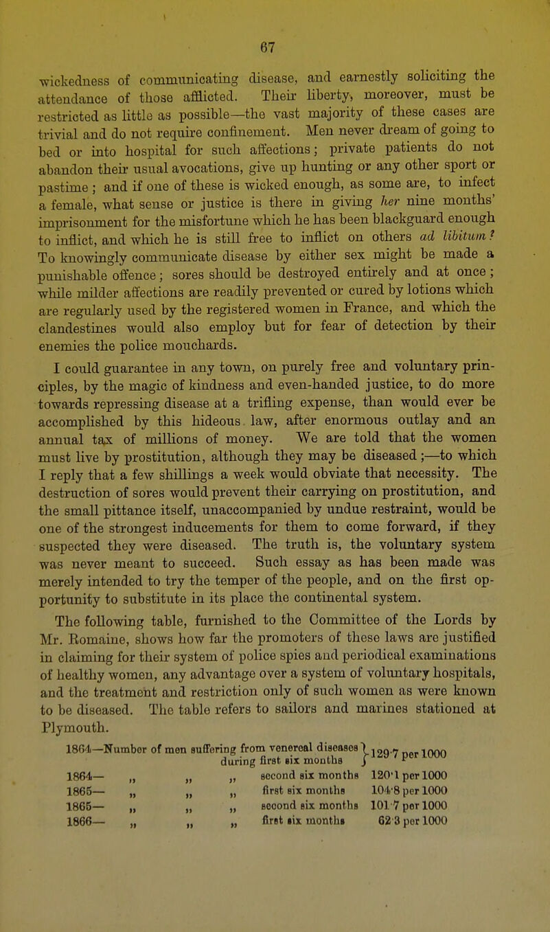 wickedness of communicating disease, and earnestly soliciting the attendance of those afflicted. Their liberty, moreover, must be restricted as little as possible—the vast majority of these cases are trivial and do not require confinement. Men never dream of going to bed or into hospital for such affections; private patients do not abandon then- usual avocations, give up hunting or any other sport or pastime ; and if one of these is wicked enough, as some are, to infect a female, what sense or justice is there in giving her nine months' imprisonment for the misfortune which he has been blackguard enough to inflict, and which he is still free to inflict on others ad libitum ? To knowingly communicate disease by either sex might be made a punishable offence; sores should be destroyed entirely and at once; while milder affections are readily prevented or cured by lotions which are regularly used by the registered women in France, and which the clandestines would also employ but for fear of detection by their enemies the police mouchards. I could guarantee in any town, on purely free and voluntary prin- ciples, by the magic of kindness and even-handed justice, to do more towards repressing disease at a trifling expense, than would ever be accomplished by this hideous. law, after enormous outlay and an annual tax of millions of money. We are told that the women must live by prostitution, although they may be diseased;—to which I reply that a few shillings a week would obviate that necessity. The destruction of sores would prevent their carrying on prostitution, and the small pittance itself, unaccompanied by undue restraint, would be one of the strongest inducements for them to come forward, if they suspected they were diseased. The truth is, the voluntary system was never meant to succeed. Such essay as has been made was merely intended to try the temper of the people, and on the first op- portunity to substitute in its place the continental system. The following table, furnished to the Committee of the Lords by Mr. Eomaine, shows how far the promoters of these laws are justified in claiming for their system of police spies and periodical examinations of healthy women, any advantage over a system of voluntary hospitals, and the treatment and restriction only of such women as were known to be diseased. The table refers to sailors and marines stationed at Plymouth. 1801— Numbor of men suffering from venereal diseases) _flrl000 during first six mouths j * 1864— „ „ „ second six months 120'1 per 1000 1865— „ „ „ first six months 104-8 per 1000 1865— „ „ „ seoond six months 1017 per 1000 1866— „ „ „ first six months 62 3 per 1000