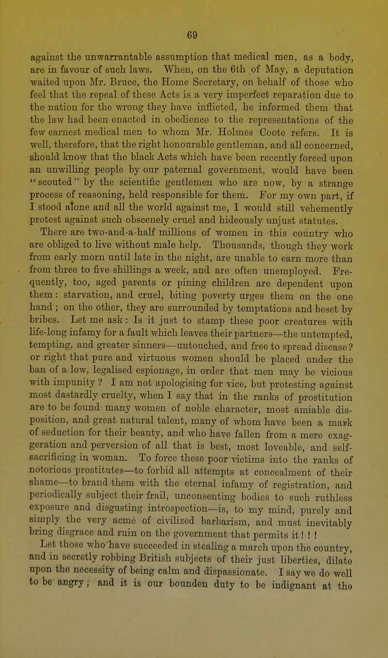 against the unwarrantable assumption that medical men, as a body, are in favour of such laws. When, on the 6th of May, a deputation waited upon Mr. Bruce, the Home Secretary, on behalf of those who feel that the repeal of these Acts is a very imperfect reparation due to the nation for the wrong they have inflicted, he informed them that the law had been enacted in obedience to the representations of the few earnest medical men to whom Mr. Holmes Coote refers. It is well, therefore, that the right honourable gentleman, and all concerned, should know that the black Acts which have been recently forced upon an unwilling people by our paternal government, would have been scouted by the scientific gentlemen who are now, by a strange process of reasoning, held responsible for them. For my own part, if I stood alone and all the world against me, I would still vehemently protest against such obscenely cruel and hideously unjust statutes. There are two-and-a-half millions of women in this country who are obliged to live without male help. Thousands, though they work from early morn until late in the night, are unable to earn more than from three to five shillings a week, and are often unemployed. Fre- quently, too, aged parents or pining children are dependent upon them: starvation, and cruel, biting poverty urges them on the one hand ; on the other, they are surrounded by temptations and beset by bribes. Let me ask: Is it just to stamp these poor creatures with life-long infamy for a fault which leaves their partners—the untempted, tempting, and greater sinners—untouched, and free to spread disease ? or right that pure and virtuous women should be placed under the ban of a low, legalised espionage, in order that men may be vicious with impunity ? I am not apologising for vice, but protesting against most dastardly cruelty, when I say that in the ranks of prostitution are to be found many women of noble character, most amiable dis- position, and great natural talent, many of whom have been a mark of seduction for their beauty, and who have fallen from a mere exag- geration and perversion of all that is best, most loveable, and self- sacrificing in woman. To force these poor victims into the ranks of notorious prostitutes—to forbid all attempts at concealment of their shame—to brand them with the eternal infamy of registration, and periodically subject their frail, unconsenting bodies to such ruthless exposure and disgusting introspection—is, to my mind, purely and simply the very acme of civilized barbarism, and must inevitably bring disgrace and ruin on the government that permits it I ! ! Let those who'have succeeded in stealing a march upon the country, and in secretly robbing British subjects of their just liberties, dilate upon the necessity of being calm and dispassionate. I say we do well to be angry j and it is our bounden duty to be indignant at the