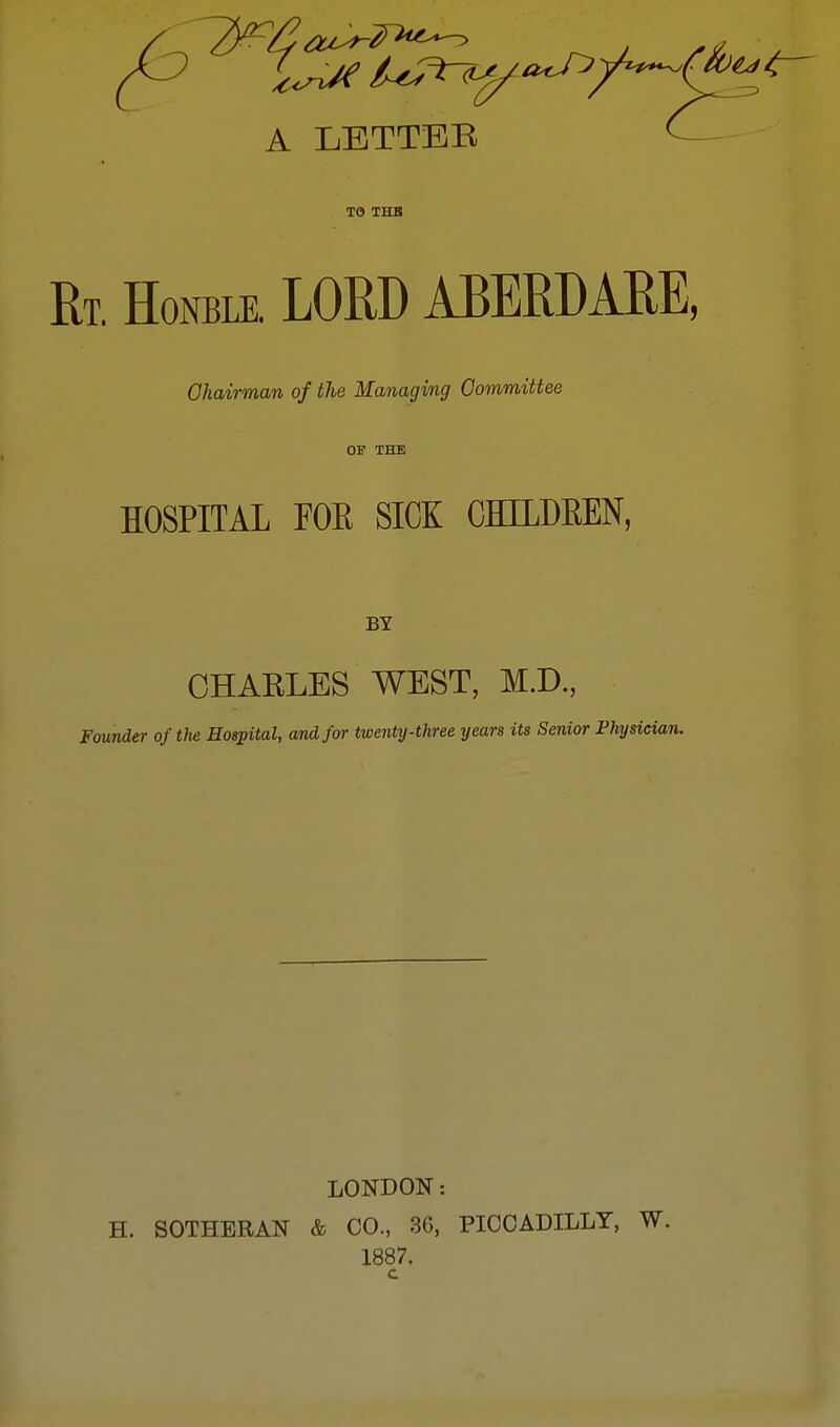 A LETTEB TO THB Rt. Honble. LORD ABERDARE, Chairman of the Managing Committee OF THE HOSPITAL FOE SICK CHLLDBEN, BY CHARLES WEST, M.D., Founder of the Hospital, and for twenty-three years its Senior Physician. LONDON: H. SOTHERAN & CO., 36, PICCADILLY, W. 1887. c