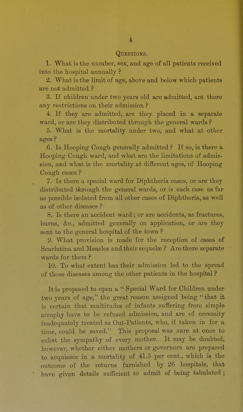 Questions. 1. What is the number, sex, and age of all patients received into the hospital annually ? 2. What is the limit of age, above and below which patients are not admitted ? 3. If children under two years old are admitted, are there any restrictions on their admission ? 4. If they are admitted, are they placed in a separate ward, or are they distributed through the general wards ? 5. What is the mortality under two, and what at other ages ? 6. Is Hooping Cough generally admitted ? If so, is there a Hooping Cough ward, and what are the limitations of admis- sion, and what is the mortality at different ages, of Hooping Cough cases ? 7. Is there a special ward for Diphtheria cases, or are they distributed through the general wards, or is each case as far as possible isolated from all other cases of Diphtheria, as well as of other diseases ? 8. Is there an accident ward; or are accidents, as fractures, burns, &c, admitted generally on application, or are they sent to the general hospital of the town ? 9. What provision is made for the reception of cases of Scarlatina and Measles and their sequels ? Are there separate wards for them ? 10. To what extent has their admission led to the spread of those diseases among the other patients in the hospital ? It is proposed to open a  Special Ward for Children under two years of age, the great reason assigned being that it is certain that multitudes of infants suffering from simple atrophy have to be refused admission, and are of necessity inadequately treated as Out-Patients, who, if taken in for a time, could be saved. This proposal was sure at once to enlist the sympathy of every mother. It may be doubted, however, whether either mothers or governors are prepared to acquiesce in a mortality of 41.5 per cent., which is the outcome of the returns furnished by 26 hospitals, that have given details sufficient to admit of being tabulated ;