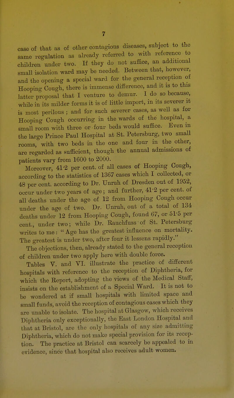 caae of that as of other contagious diseases, subject to the same regulation as already referred to with reference to children under two. If they do not suffice, an additional small isolation ward may be needed. Between that, however, and the opening a special ward for the general reception ot Hoopin^ Cough, there is immense difference, and it is to this latter proposal that I venture to demur. I do so because, while in its milder forms it is of little import, in its severer it is most perilous ; and for such severer cases, as well as for Hooping Cough occurring in the wards of the hospital, a small room with three or four beds would suffice. Even in the large Prince Paul Hospital at St. Petersburg, two small rooms, with two beds in the one and four in the other, are regarded as sufficient, though the annual admissions of patients vary from 1600 to 2000. Moreover, 41-2 per cent, of all cases of Hooping Cough, according to the statistics of 1367 cases which I collected, or 48 per cent, according to Dr. Unruh of Dresden out of 1952, occur under two years of age; and further, 4P2 per cent, of all deaths under the age of 12 from Hooping Cough occur tinder the age of two. Dr. Unruh, out of a total of 134 deaths under 12 from Hooping Cough, found 67, or 5P5 per cent., under two; while Dr. Rauchfuss of St. Petersburg writes to me:  Age has the greatest influence on mortality. The greatest is under two, after four it lessens rapidly. The objections, then, already stated to the general reception of children under two apply here with double force- Tables V. and VI. illustrate the practice of different hospitals with reference to the reception of Diphtheria, for which the Report, adopting the views of the Medical Staff, insists on the establishment of a Special Ward. It is not to be wondered at if small hospitals with limited space and small funds, avoid the reception of contagious cases which they are unable to isolate. The hospital at Glasgow, which receives Diphtheria only exceptionally, the Bast London Hospital and that at Bristol, are the only hospitals oE any size admitting Diphtheria, which do not make special provision for its recep- tion. The practice at Bristol can scarcely bo appealed to in evidence, since that hospital also roccives adult women.