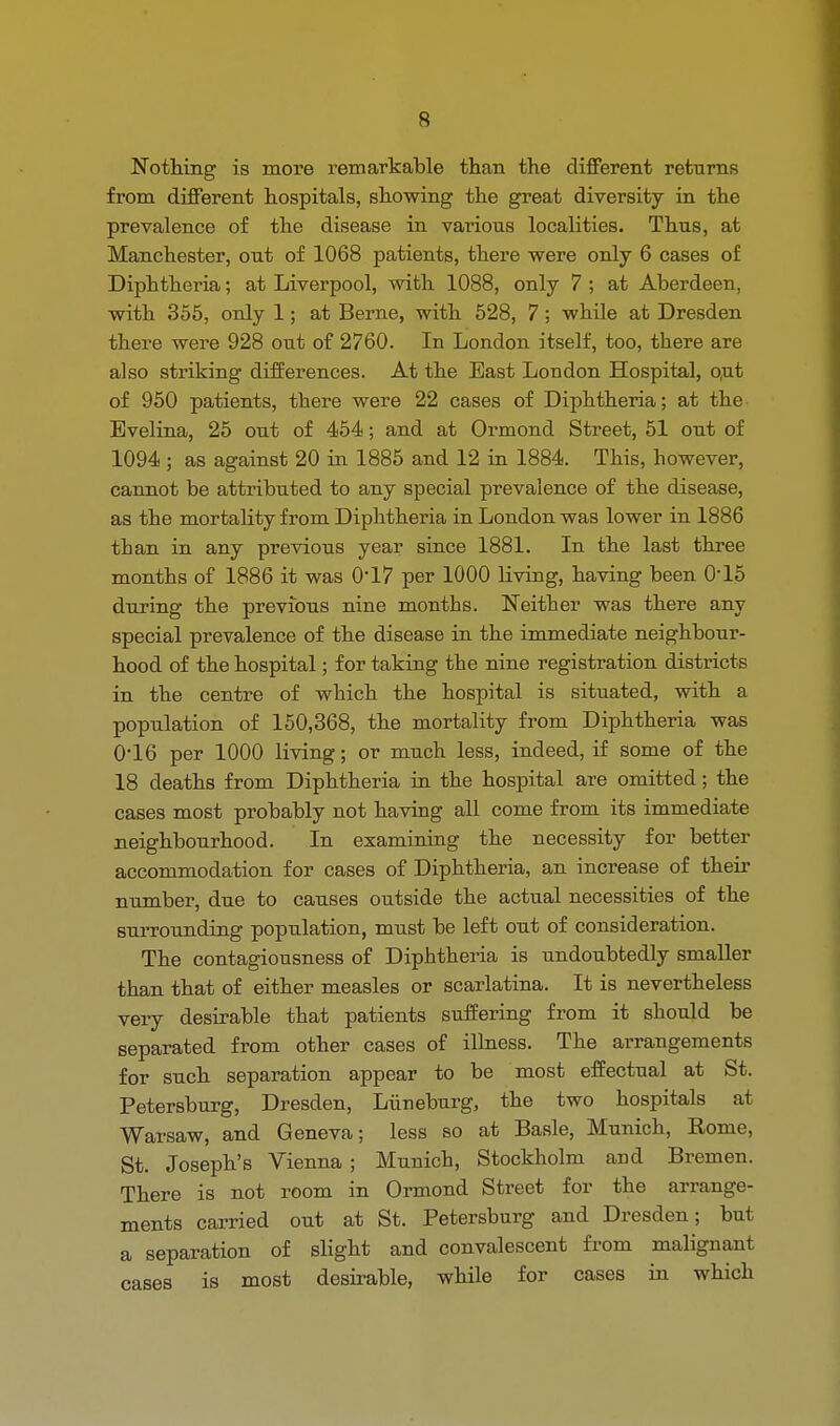 Nothing is more remarkable than the different returns from different hospitals, showing the great diversity in the prevalence of the disease in various localities. Thus, at Manchester, out of 1068 patients, there were only 6 cases of Diphtheria; at Liverpool, with 1088, only 7 ; at Aberdeen, with 355, only 1; at Berne, with 528, 7; while at Dresden there were 928 out of 2760. In London itself, too, there are also striking differences. At the Bast London Hospital, out of 950 patients, there were 22 cases of Diphtheria; at the Evelina, 25 out of 454; and at Ormond Street, 51 out of 1094 ; as against 20 in 1885 and 12 in 1884. This, however, cannot be attributed to any special prevalence of the disease, as the mortality from Diphtheria in London was lower in 1886 than in any previous year since 1881. In the last three months of 1886 it was 0'17 per 1000 living, having been 0-15 during the previous nine months. Neither was there any special prevalence of the disease in the immediate neighbour- hood of the hospital; for taking the nine registration districts in the centre of which the hospital is situated, with a population of 150,368, the mortality from Diphtheria was 0*16 per 1000 living; or much less, indeed, if some of the 18 deaths from Diphtheria in the hospital are omitted; the cases most probably not having all come from its immediate neighbourhood. In examining the necessity for better accommodation for cases of Diphtheria, an increase of their number, due to causes outside the actual necessities of the surrounding population, must be left out of consideration. The contagiousness of Diphtheria is undoubtedly smaller than that of either measles or scarlatina. It is nevertheless very desirable that patients suffering from it should be separated from other cases of illness. The arrangements for such separation appear to be most effectual at St. Petersburg, Dresden, Liineburg, the two hospitals at Warsaw, and Geneva; less so at Basle, Munich, Rome, St. Joseph's Vienna ; Munich, Stockholm and Bremen. There is not room in Ormond Street for the arrange- ments carried out at St. Petersburg and Dresden; but a separation of slight and convalescent from malignant cases is most desirable, while for cases in which