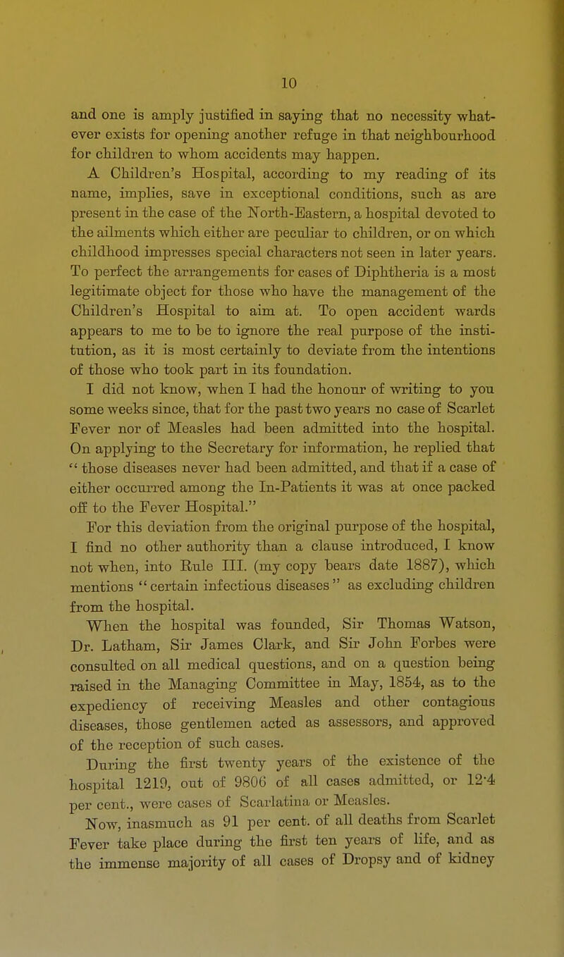 and one is amply justified in saying that no necessity what- ever exists for opening another refuge in that neighbourhood for children to whom accidents may happen. A Children's Hospital, according to my reading of its name, implies, save in exceptional conditions, such as are present in the case of the North-Eastern, a hospital devoted to the ailments which either are peculiar to children, or on which childhood impresses special characters not seen in later years. To perfect the arrangements for cases of Diphtheria is a most legitimate object for those who have the management of the Children's Hospital to aim at. To open accident wards appears to me to be to ignore the real purpose of the insti- tution, as it is most certainly to deviate from the intentions of those who took part in its foundation. I did not know, when I had the honour of writing to you some weeks since, that for the past two years no case of Scarlet Fever nor of Measles had been admitted into the hospital. On applying to the Secretary for information, he replied that  those diseases never had been admitted, and that if a case of either occurred among the In-Patients it was at once packed off to the Fever Hospital. For this deviation from the original purpose of the hospital, I find no other authority than a clause introduced, I know not when, into Eule III. (my copy bears date 1887), which mentions  certain infectious diseases  as excluding children from the hospital. When the hospital was founded, Sir Thomas Watson, Dr. Latham, Sir James Clark, and Sir John Forbes were consulted on all medical questions, and on a question being raised in the Managing Committee in May, 1854, as to the expediency of receiving Measles and other contagious diseases, those gentlemen acted as assessors, and approved of the reception of such cases. During the first twenty years of the existence of the hospital 1219, out of 9806 of all cases admitted, or 12*4 per cent., were cases of Scarlatina or Measles. Now, inasmuch as 91 per cent, of all deaths from Scarlet Fever take place during the first ten years of life, and as the immense majority of all cases of Dropsy and of kidney